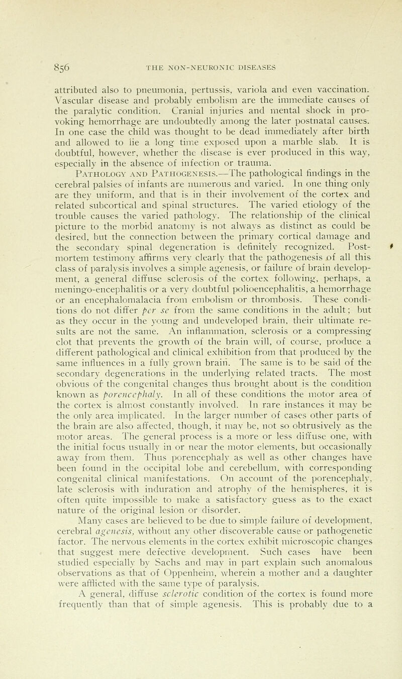 attributed also to pneumonia, pertussis, variola and even vaccination. Vascular disease and probably embolism are the immediate causes of the paralytic condition. Cranial injuries and mental shock in pro- voking hemorrhage are undoubtedly among the later postnatal causes. In one case the child was thought to be dead immediately after birth and allowed to lie a long time exposed upon a marble slab. It is doubtful, however, whether the disease is ever produced in this way, especially in the absence of infection or trauma. Pathology and Pathogenesis.—The pathological findings in the cerebral palsies of infants are numerous and varied. In one thing only are they uniform, and that is in their involvement of the cortex and related subcortical and spinal structures. The varied etiology of the trouble causes the varied pathology. The relationship of the clinical picture to the morbid anatomy is not always as distinct as could be desired, but the connection between the primary cortical damage and the secondary spinal degeneration is definitely recognized. Post- mortem testimony affirms very clearly that the pathogenesis of all this class of paralysis involves a simple agenesis, or failure of brain develop- ment, a general diffuse sclerosis of the cortex following, perhaps, a meningo-encephalitis or a very doubtful polioencephalitis, a hemorrhage or an encephalomalacia from embolism or thrombosis. These condi- tions do not differ per sc from the same conditions in the adult; but as they occur in the young and undeveloped brain, their ultimate re- sults are not the same. An inflammation, sclerosis or a compressing clot that prevents the growth of the brain will, of course, produce a different pathological and clinical exhibition from that produced by the same influences in a fully grown brain. The same is to be said of the secondary degenerations in the underlying related tracts. The most obvious of' the congenital changes thus brought about is the condition known as porencephaly. In all of these conditions the motor area of the cortex is almost constantly involved. In rare instances it may be the only area implicated. In the larger number of cases other parts of the brain are also affected, though, it may be, not so obtrusively as the motor areas. The general process is a more or less diffuse one, with the initial focus usually in or near the motor elements, but occasionally away from them. Thus porencephaly as well as other changes have been found in the occipital lobe and cerebellum, with corresponding congenital clinical manifestations. On account of the porencephaly, late sclerosis with induration and atrophy of the hemispheres, it is often quite impossible to make a satisfactory guess as to the exact nature of the original lesion or disorder. Many cases are believed to be due to simple failure of development, cerebral agenesis, without any other discoverable cause or pathogenetic factor. The nervous elements in the cortex exhibit microscopic changes that suggest mere defective development. Such cases have been studied especially by Sachs and may in part explain such anomalous observations as that of Oppenheim, wherein a mother and a daughter were afflicted with the same type of paralysis. A general, diffuse sclerotic condition of the cortex is found more frequently than that of simple agenesis. This is probably due to a