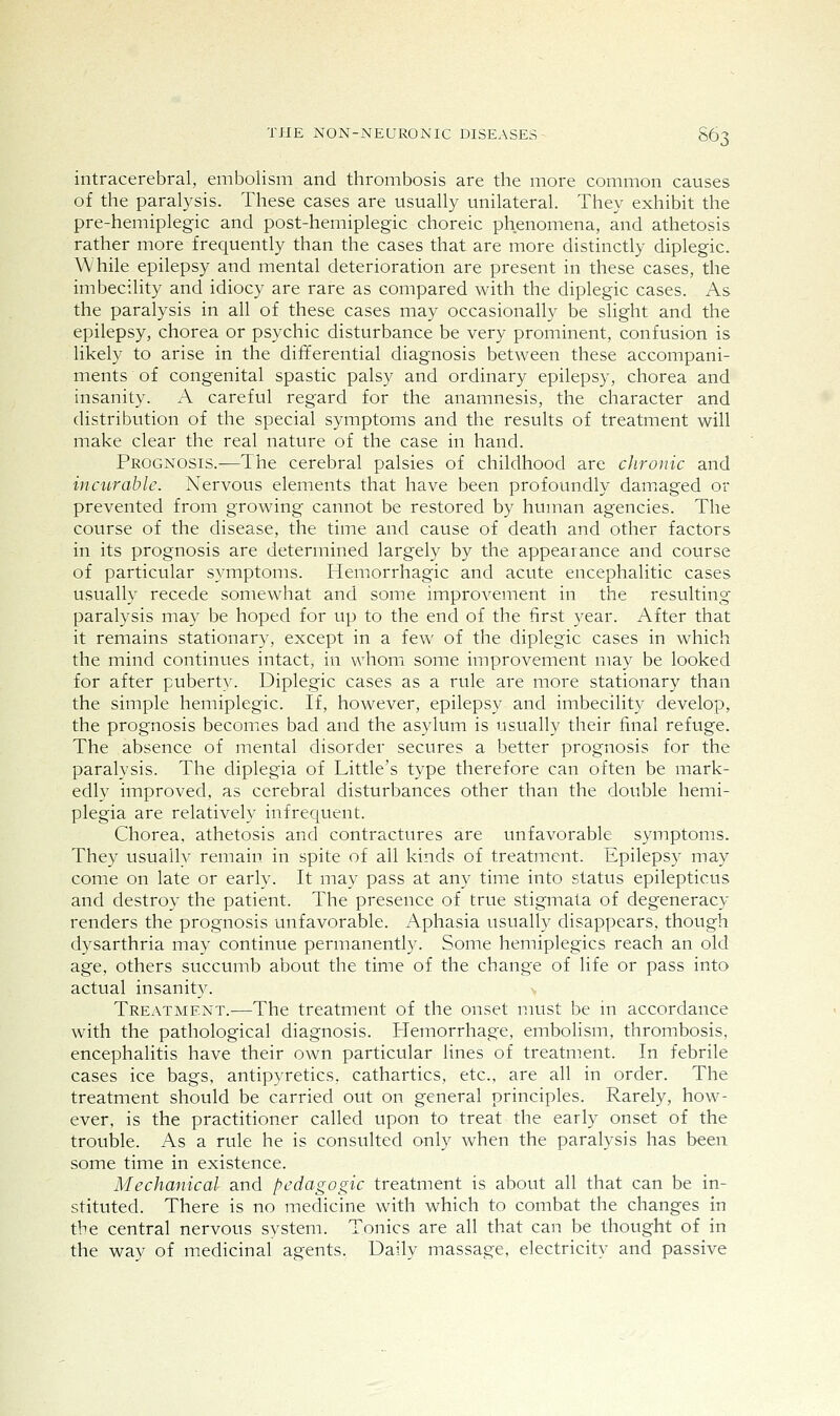 intracerebral, embolism and thrombosis are the more common causes of the paralysis. These cases are usually unilateral. They exhibit the pre-hemiplegic and post-hemiplegic choreic phenomena, and athetosis rather more frequently than the cases that are more distinctly diplegic. While epilepsy and mental deterioration are present in these cases, the imbecility and idiocy are rare as compared with the diplegic cases. As the paralysis in all of these cases may occasionally be slight and the epilepsy, chorea or psychic disturbance be very prominent, confusion is likely to arise in the differential diagnosis between these accompani- ments of congenital spastic palsy and ordinary epilepsy, chorea and insanity. A careful regard for the anamnesis, the character and distribution of the special symptoms and the results of treatment will make clear the real nature of the case in hand. Prognosis.^—The cerebral palsies of childhood are chronic and incurable. Nervous elements that have been profoundly damiaged or prevented from growing cannot be restored by human agencies. The course of the disease, the time and cause of death and other factors in its prognosis are determined largely by the appearance and course of particular symptoms. Hemorrhagic and acute encephalitic cases usually recede somewhat and some improvement in the resulting paralysis may be hoped for up to the end of the first year. After that it remains stationary, except in a few of the diplegic cases in which the mind continues intact, in whom some improvement may be looked for after puberty. Diplegic cases as a rule are more stationary than the simple hemiplegic. If, however, epilepsy and imbecility develop, the prognosis becomes bad and the asylum is usually their final refuge. The absence of mental disorder secures a better prognosis for the paralysis. The diplegia of Little's type therefore can often be mark- edly improved, as cerebral disturbances other than the double hemi- plegia are relatively infrequent. Chorea, athetosis and contractures are unfavorable symptoms. They usually remain in spite of all kinds of treatment. Epilepsy may come on late or early. It may pass at any time into status epilepticus and destroy the patient. The presence of true stigmata of degeneracy renders the prognosis unfavorable. Aphasia usually disappears, though dysarthria may continue permanently. Some hemiplegics reach an old age, others succumb about the time of the change of life or pass into actual insanity. Treatment.—The treatment of the onset must be in accordance with the pathological diagnosis. Hemorrhage, embolism, thrombosis, encephalitis have their own particular lines of treatment. In febrile cases ice bags, antipyretics, cathartics, etc., are all in order. The treatment should be carried out on general principles. Rarely, how- ever, is the practitioner called upon to treat the early onset of the trouble. As a rule he is consulted only when the paralysis has been some time in existence. Mechanical and pedagogic treatment is about all that can be in- stituted. There is no medicine with which to combat the changes in the central nervous system. Tonics are all that can be thought of in the way of medicinal agents. Daily massage, electricity and passive