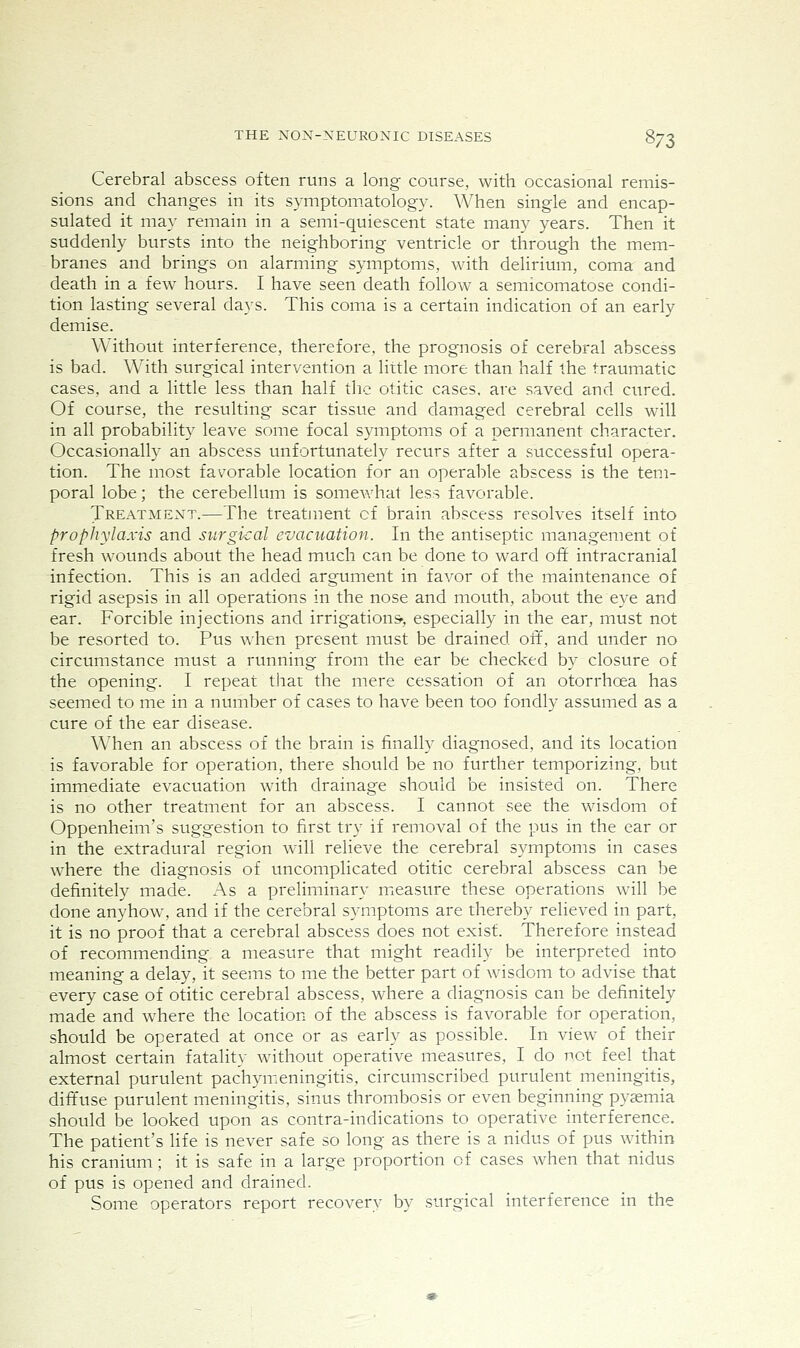 Cerebral abscess often runs a long course, with occasional remis- sions and changes in its symptomatology. When single and encap- sulated it may remain in a semi-quiescent state many years. Then it suddenly bursts into the neighboring ventricle or through the mem- branes and brings on alarming symptoms, with delirium, coma and death in a few hours. I have seen death follow a semicomatose condi- tion lasting several days. This coma is a certain indication of an early demise. Without interference, therefore, the prognosis of cerebral abscess is bad. With surgical intervention a little more than half the traumatic cases, and a little less than half the otitic cases, are saved and cured. Of course, the resulting scar tissue and damaged cerebral cells will in all probability leave some focal symptoms of a permanent character. Occasionally an abscess unfortunately recurs after a successful opera- tion. The most favorable location for an operable abscess is the tem- poral lobe; the cerebellum is somewhat less favorable. Treatmext.—The treatment cf brain abscess resolves itself into prophylaxis and surgical evacuation. In the antiseptic management of fresh wounds about the head much can be done to ward ofif intracranial infection. This is an added argument in favor of the maintenance of rigid asepsis in all operations in the nose and mouth, about the eye and ear. Forcible injections and irrigations', especially in the ear, must not be resorted to. Pus when present must be drained off, and under no circumstance must a running from the ear be checked by closure of the opening. I repeat that the mere cessation of an otorrhoea has seemed to me in a number of cases to have been too fondly assumed as a cure of the ear disease. When an abscess of the brain is finally diagnosed, and its location is favorable for operation, there should be no further temporizing, but immediate evacuation with drainage should be insisted on. There is no other treatment for an abscess. I cannot see the wisdom of Oppenheim's suggestion to first try if removal of the pus in the ear or in the extradural region will relieve the cerebral symptoms in cases where the diagnosis of uncomplicated otitic cerebral abscess can be definitely made. As a preliminary micasure these operations will be done anyhow, and if the cerebral symptoms are thereby relieved in part, it is no proof that a cerebral abscess does not exist. Therefore instead of recommending a measure that might readily be interpreted into meaning a delay, it seems to me the better part of wisdom to advise that every case of otitic cerebral abscess, where a diagnosis can be definitely made and where the location of the abscess is favorable for operation, should be operated at once or as early as possible. In view of their almost certain fatality without operative measures, I do not feel that external purulent pachym.eningitis, circumscribed purulent meningitis, diffuse purulent meningitis, sinus thrombosis or even beginning pyjemia should be looked upon as contra-indications to operative interference. The patient's life is never safe so long as there is a nidus of pus within his cranium; it is safe in a large proportion of cases w^hen that nidus of pus is opened and drained. Some operators report recovery by surgical interference in the
