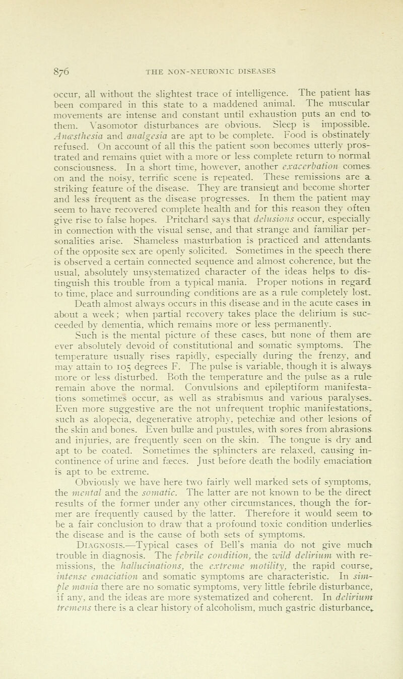 occur, all without the slightest trace of intelligence. The patient has been compared in this state to a maddened animal. The muscular movements are intense and constant until exhaustion puts an end ta- them. A'asomotor disturbances are obvious. Sleep is impossible. Auarsthcsia and analgesia are apt to be complete. Food is obstinately- refused. On account of all this the patient soon becomes utterly pros* trated and remains quiet with a more or less complete return to normal consciousness. In a short time, however, another exacerbation comes on and the noisy, terrific scene is repeated. These remissions are a. striking feature of the disease. They are transient and become shorter and less frequent as the disease progresses. In them the patient may seem to have recovered complete health and for this reason they oftea give rise to false hopes. Pritchard sa}s that delusions occur, especially in connection with the visual sense, and that strange and familiar per- sonalities arise. Shameless masturbation is practiced and attendants, of the opposite sex are openly solicited. Sometimes in the speech there is observed a certain connected sequence and almost coherence, but the usual, absolutely unsysteniatized character of the ideas helps to dis- tinguish this trouble from a typical mania. Proper notions in regard to time, place and surrounding conditions are as a rule completely lost.. Death almost always occurs in this disease and in the acute cases in about a week; when partial recovery takes place the delirium is suc- ceeded b}- dementia, which remains more or less permanently. Such is the mental picture of these cases, but none of them are ever absolutely devoid of constitutional and somatic symptoms. The temperature usually rises rapidly, especially during the frenzy, and may attain to 105 degrees F. The pulse is variable, though it is alway^s more or less disturbed. Both the temperature and the pulse as a rule remain above the normal. Convulsions and epileptiform manifesta- tions sometinies occur, as well as strabismus and various paralyses. Even more suggestive are the not unfrequent trophic manifestations,, such as alopecia, degenerative atrophy, petechia; and other lesions of the skin and bones. Even bullae and pustules, with sores from abrasions and injuries, are frequently seen on the skin. The tongue is dry and apt to be coated. Sometimes the sphincters are relaxed, causing in- continence of urine and faeces. Just before death the bodily emaciation is apt to be extreme. Obviously we have here two fairly well marked sets of symptoms, the mental and the somatic. The latter are not known to be the direct results of the former under any other circumstances, though the for- mer are frequently caused by the latter. Therefore it would seem to be a fair conclusion to draw that a profound toxic condition underlies the disease and is the cause of both sets of symptoms. DiAGXosis.—T3'pical cases of Bell's mania do not give much trouble in diagnosis. The febrile condition, the zvild delirium with re- missions, the hallucinations, the extreme motility, the rapid course^ intense emaciation and somatic symptoms are characteristic. In sim~ pie mania there are no somatic symptoms, very little febrile disturbance, if any, and the ideas are more systematized and coherent. In delirium tremens there is a clear historv of alcoholism, much gastric disturbance^