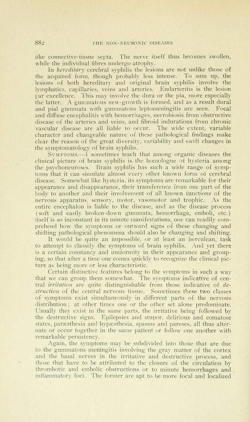 like connective-tissue septa. The nerve itself thus becomes swollen, while the individual fibres undergo atrophy- In hereditary cerebral syphilis the lesions are not unlike those of the acquired form, though probably less intense. To sum up, the lesions of both hereditary and original brain syphilis involve the lymphatics, capillaries, veins and arteries. Endarteritis is the lesion par excellence. This may involve the dura or the pia, more especially the latter. A gummatous new-growth is formed, and as a result dural and pial gummata with gummatous leptomeningitis are seen. Focal and diffuse encephalitis with hemorrhages, necrobiosis from obstructive disease of the arteries and veins, and fibroid indurations from chronic vascular disease are all liable to occur. The wide extent, variable character and changeable nature of these pathological findings make clear the reason of the great diversity, variability and swift changes in the symptomatology of brain syphilis. Symptoms.—I sometimes teach that among organic diseases the. clinical picture of brain syphilis is the homologue of hysteria among the psychoneuroses. Brain syphilis has such a wide range of symp- toms that it can simulate almost every other known form of cerebral disease. Somewhat like hysteria, its symptoms are remarkable for their appearance and disappearance, their transference from one part of the body to another and their involvement of all known functions of the nervous apparatus, sensory, motor, vasomotor and trophic. As the entire encephalon is liable to the disease, and as the disease process (soft and easily broken-down gummata, hemorrhage, emboli, etc.) itself is so inconstant in its minute manifestations, one can readily com- prehend how the symptoms or outward signs of these changing and shifting pathological phenomena should also be changing and shifting. It would be quite an impossible, or at least an herculean, task to attempt to classify the symptoms of brain syphilis. And yet there is a certain constancy and uniformity in their appearance and group- ing, so that after a time one comes quickly to recognize the clinical pic- ture as being more or less characteristic. Certain distinctive features belong to the symptoms in such a way that we can group them somewhat. The symptoms indicative of cen- tral irritation are quite distinguishable from those indicative of de- struction of the central nervous tissue. Sometimes these two classes of symptoms exist simultaneously in different parts of the nervous distribution; at other times one or the other set alone predominate. Usually they exist in the same parts, the irritative being followed by the destructive signs. Epilepsies and stupor, delirious and comatose states, pargesthesia and hypaesthesia, spasms and pareses, all thus alter- nate or occur together in the same patient or follow one another with remarkable persistency. Again, the symptoms may be subdivided into those that are due to the gummatous meningitis involving the gray matter of the cortex and the basal nerves in the irritative and destructive process, and those that have to be attributed to the closure of the circulation by thrombotic and embolic obstructions or to minute hemorrhages and inflammatory foci. The former are apt to be more focal and localized