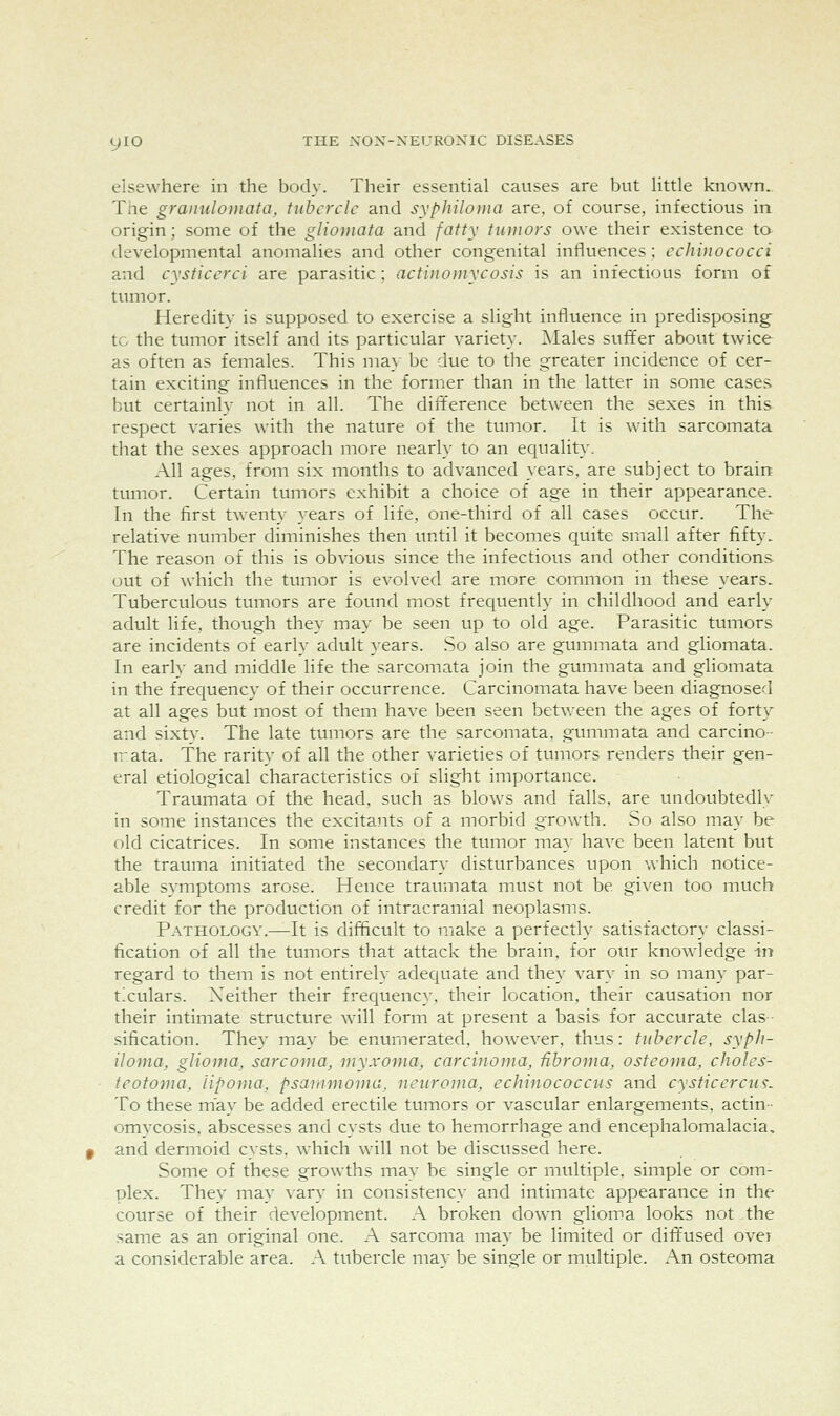 elsewhere in the body. Their essential causes are but little known.. The granulomata, tubercle and syphiloma are, of course, infectious in origin; some of the gliomata and fatty tumors owe their existence to developmental anomalies and other congenital influences; echinococci and cysticcrci are parasitic; acti}ioi)iycosis is an infectious form of tumor. Heredity is supposed to exercise a slight influence in predisposing to the tumor itself and its particular variety. ]\Iales suffer about twice as often as females. This ma}- be due to the greater incidence of cer- tain exciting influences in the former than in the latter in some cases but certainly not in all. The difference between the sexes in this respect varies with the nature of the tumor. It is with sarcomata that the sexes approach more nearly to an equality. All ages, from six months to advanced }ears, are subject to brain tumor. Certain tumors exhibit a choice of age in their appearance. In the first twenty years of life, one-third of all cases occur. The relative number diminishes then until it becomes quite small after fifty. The reason of this is obvious since the infectious and other conditions out of \s-hich the tumor is evolved are more common in these years. Tuberculous tumors are found most frequently in childhood and early adult life, though they may be seen up to old age. Parasitic tumors are incidents of early adult years. So also are gummata and gliomata. In early and middle life the sarcomata join the gummata and gliomata in the frequency of their occurrence. Carcinomata have been diagnosed at all ages but most of them have been seen between the ages of forty and sixty. The late tumors are the sarcomata, gummata and carcino- n-ata. The rarity of all the other varieties of tumors renders their gen- eral etiological characteristics of slight importance. Traumata of the head, such as blows and falls, are undoubtedly in some instances the excitants of a morbid growth. So also may be old cicatrices. In some instances the tumor may have been latent but the trauma initiated the secondary disturbances upon which notice- able symptoms arose. Hence traumata must not be given too much credit for the production of intracranial neoplasms. Pathology.—It is difficult to make a perfectly satisfactory classi- fication of all the tumors that attack the brain, for our knowledge in regard to them is not entirely adequate and they vary in so many par- txulars. Neither their frequency, their location, their causation nor their intimate structure wall form at present a basis for accurate clas- sification. They may be enumerated, however, thus: tuherele, syph- iloma, glioma, sarcoma, myxoma, carcinoma, -fibroma, osteoma, choles- ieotoma, lipoma, psarnmoma, neuroma, echinococciis and cysticercu^. To these may be added erectile tumors or vascular enlargements, actin- omvcosis, abscesses and cysts due to hemorrhage and encephalomalacia, and dermoid cysts, w-hich will not be discussed here. Some of these grow^ths may be single or multiple, simple or com- plex. They may vary in consistency and intimate appearance in the course of their development. A broken down glioma looks not the same as an original one. A sarcoma may be limited or diffused over a considerable area. A tubercle may be single or multiple. An osteoma