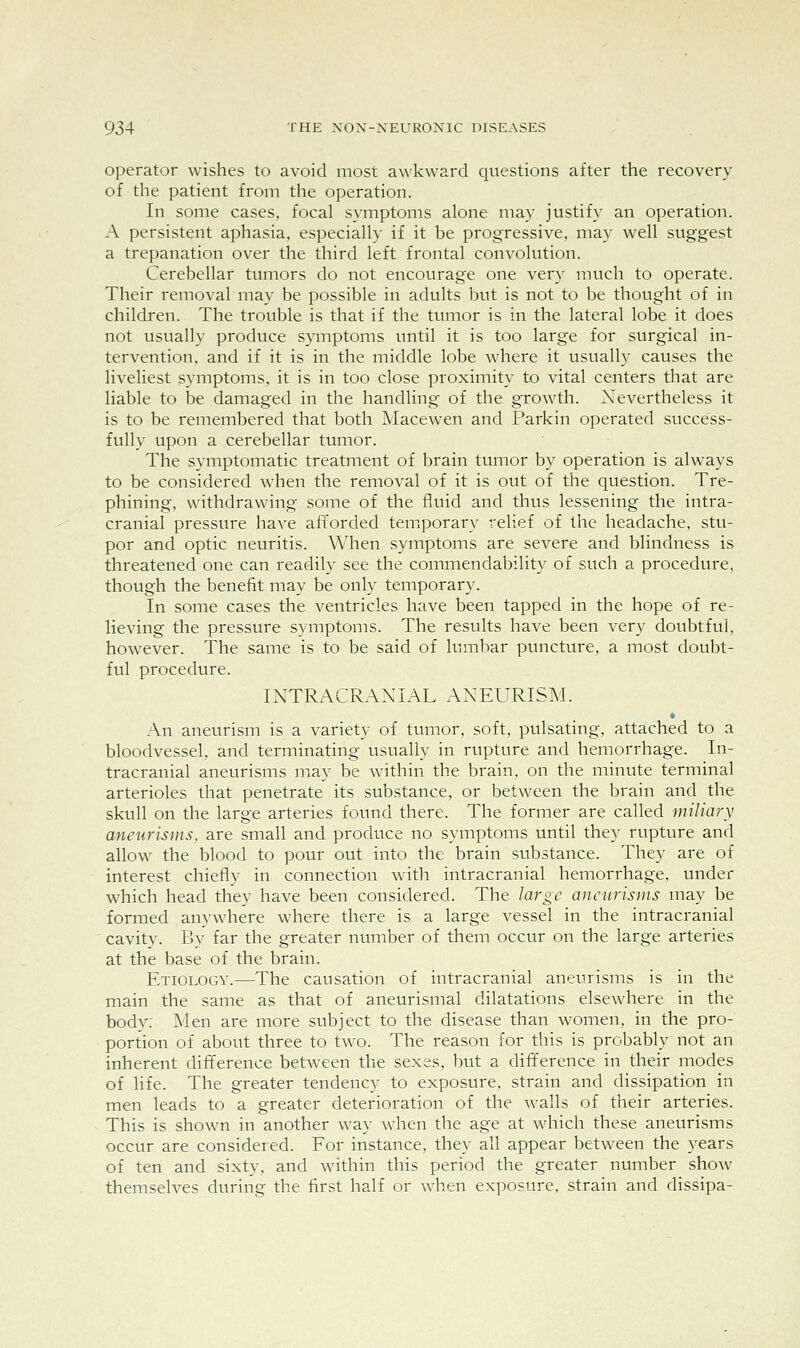 Operator wishes to avoid most awkward questions after the recovery of the patient from the operation. In some cases, focal symptoms alone may justify an operation. A persistent aphasia, especially if it be progressive, may well suggest a trepanation over the third left frontal convolution. Cerebellar tumors do not encourage one very much to operate. Their removal may be possible in adults but is not to be thought of in children. The trouble is that if the tumor is in the lateral lobe it does not usually produce symptoms until it is too large for surgical in- tervention, and if it is in the middle lobe where it usually causes the liveliest symptoms, it is in too close proximity to vital centers that are liable to be damaged in the handling of the growth. Xevertheless it is to be remembered that both Macewen and Parkin operated success- fully upon a cerebellar tumor. The symptomatic treatment of brain tumor by operation is always to be considered when the removal of it is out of the question. Tre- phining, withdrawing some of the fluid and thus lessening the intra- cranial pressure have afforded teniporary relief of the headache, stu- por and optic neuritis. When symptoms are severe and blindness is threatened one can readily see the commendability of such a procedure, though the benefit may be only temporary. In some cases the ventricles have been tapped in the hope of re- lieving the pressure symptoms. The results have been very doubtful, however. The same is to be said of lumbar puncture, a most doubt- ful procedure. INTRACRANIAL ANEURISM. « An aneurism is a variety of tumor, soft, pulsating, attached to a bloodvessel, and terminating usually in rupture and hemorrhage. In- tracranial aneurisms may be within the brain, on the minute terminal arterioles that penetrate its substance, or between the brain and the skull on the large arteries foimd there. The former are called miliary aneurisms, are small and produce no symptoms until they rupture and allow the blood to pour out into the brain substance. They are of interest chiefly in connection with intracranial hemorrhage, under which head they have been considered. The large aneurisms may be formed anywhere where there is a large vessel in the intracranial cavity. By far the greater number of them occur on the large arteries at the base of the brain. Etiology.—The causation of intracranial aneurisms is in the main the same as that of aneurismal dilatations elsewhere in the bod>^ Men are more subject to the disease than women, in the pro- portion of about three to two. The reason for this is probably not an inherent difference between the sexes, but a difference in their modes of life. The greater tendency to exposure, strain and dissipation in men leads to a greater deterioration of the walls of their arteries. This is shown in another wa}' when the age at which these aneurisms occur are considered. For instance, they all appear between the years of ten and sixtv, and within this period the greater number show themselves during the first half or when exposure, strain and dissipa-