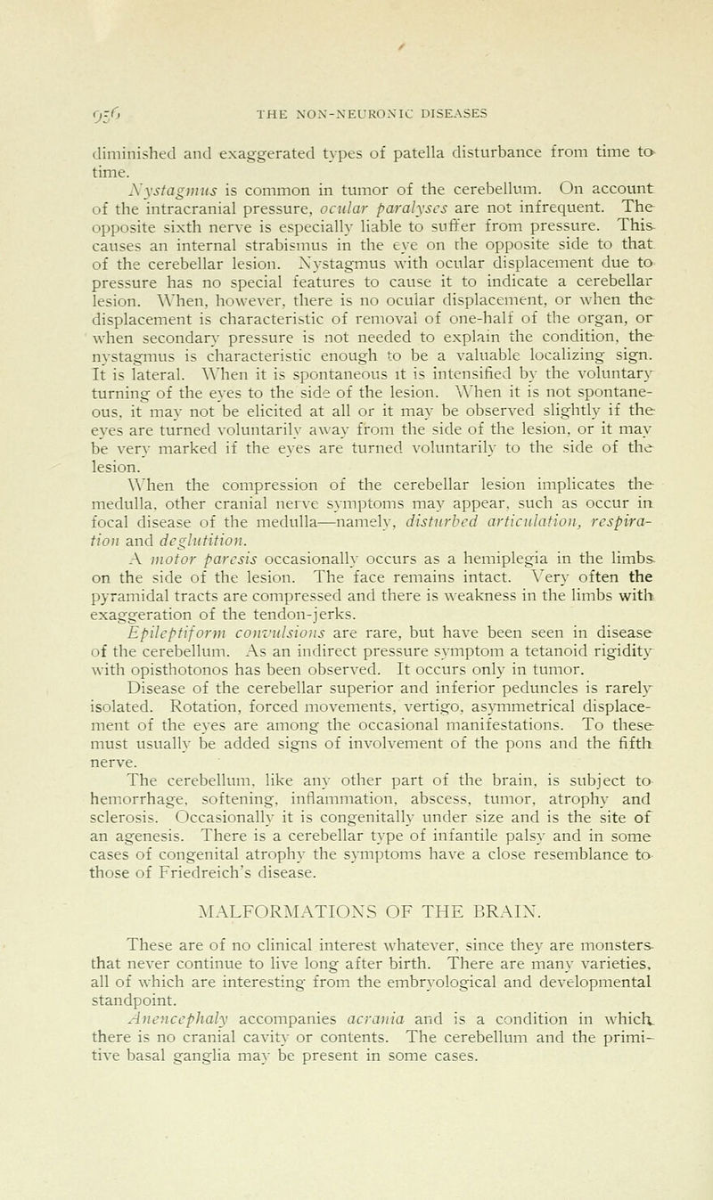 diminished and exaggerated types of patella disturbance from time to time. Xystag})ius is common in tumor of the cerebellum. On account of the intracranial pressure, ocular paralyses are not infrequent. The opposite sixth nerve is especially liable to sufifer from pressure. This- causes an internal strabismus in the eye on the opposite side to that of the cerebellar lesion. Nystagmus with ocular displacement due to pressure has no special features to cause it to indicate a cerebellar lesion. \\'hen, however, there is no ocular displacement, or when the displacement is characteristic of removal of one-half of the organ, or when secondary pressure is not needed to explain the condition, the nystagmus is characteristic enough to be a valuable localizing sign. It is lateral. \Mien it is spontaneous it is intensified by the voluntar}' turning of the eyes to the side of the lesion. When it is not spontane- ous, it may not be elicited at all or it may be observed slightly if the- eyes are turned voluntarily away from the side of the lesion, or it may be very marked if the eyes are turned voluntarily to the side of the- lesion. \Mien the compression of the cerebellar lesion implicates the medulla, other cranial nerve symptoms ma)^ appear, such as occur in focal disease of the medulla—namely, disturbed articulation, respira- tion and deglutition. A motor paresis occasionally occurs as a hemiplegia in the limbs- on the side of the lesion. The face remains intact. Very often the pyramidal tracts are compressed and there is \Aeakness in the limbs with exaggeration of the tendon-jerks. Epileptiform convidsions are rare, but have been seen in disease of the cerebellum. As an indirect pressure symptom a tetanoid rigidit}^ with opisthotonos has been observed. It occurs only in tumor. Disease of the cerebellar superior and inferior peduncles is rarely- isolated. Rotation, forced movements, vertigo, asymmetrical displace- ment of the eyes are among the occasional manifestations. To these must usually be added signs of involvement of the pons and the fiftlx nerve. The cerebellum, like any other part of the brain, is subject to- hemorrhage, softening, inflammation, abscess, tumor, atrophy and sclerosis. Occasionally it is congenitally under size and is the site of an agenesis. There is a cerebellar type of infantile palsy and in some cases of congenital atrophy the symptoms have a close resemblance to those of Friedreich's disease. ^lALFORMATIOXS OF THE BRAIX. These are of no clinical interest whatever, since they are monsters- that never continue to live long after birth. There are many varieties, all of which are interesting from the embryological and developmental standpoint. Anoicephaly accompanies acrania and is a condition in which- there is no cranial cavity or contents. The cerebellum and the primi- tive basal ganglia ma}- be present in some cases.