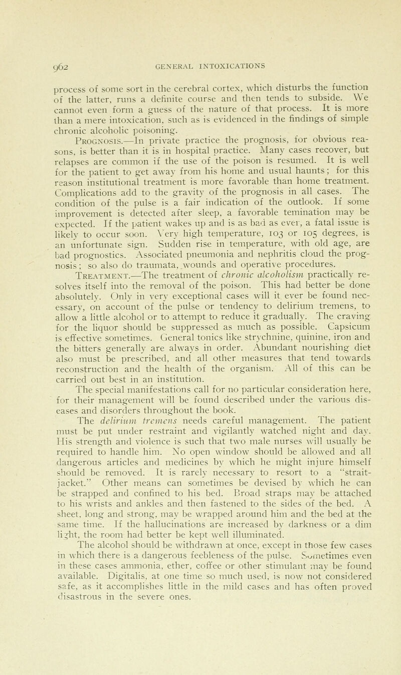 process of some sort in the cerebral cortex, which disturbs the function of the latter, runs a definite course and then tends to subside. We cannot even form a guess of the nature of that process. It is more than a mere intoxication, such as is evidenced in the findings of simple chronic alcoholic poisoning. Prognosis.—In private practice the prognosis, for obvious rea- sons, is better than it is in hospital practice. Many cases recover, but relapses are common if the use of the poison is resumed. It is well for the patient to get away from his home and usual haunts; for this reason institutional treatment is more favorable than home treatment. Complications add to the gravity of the prognosis in all cases. The condition of the pulse is a fair indication of the outlook. If some improvement is detected after sleep, a favorable temination may be expected. If the patient wakes up and is as bad as ever, a fatal issue is likely to occur soon. \'ery high temperature, 103 or 105 degrees, is an unfortunate sign. Sudden rise in temperature, with old age, are bad prognostics. Associated pneumonia and nephritis cloud the prog- nosis ; so also do traumata, wounds and operative procedures. Treatment.—The treatment of chronic alcoholism practically re- solves itself into the removal of the poison. This had better be done absolutelv. Only in very exceptional cases will it ever be found nec- essary, on account of the pulse or tendency to delirium tremens, to allow' a little alcohol or to attempt to reduce it gradually. The craving for the liquor should be suppressed as much as possible. Capsicum is efifective sometimes. General tonics like strychnine, quinine, iron and the bitters generally are always in order. Abundant nourishing diet also must be prescribed, and all other measures that tend towards reconstruction and the health of the organism. All of this can be carried out best in an institution. The special manifestations call for no particular consideration here, for their management will be found described under the various dis- eases and disorders throughout the book. The deliriiini tremens needs careful management. The patient must be put under restraint and vigilantly watched night and day. His strength and violence is such that two male nurses will usually be required to handle him. No open window should be allowed and all dangerous articles and medicines by which he might injure himself should be removed. It is rarely necessary to resort to a strait- jacket. Other means can sometimes be devised by which he can be strapped and confined to his bed. Broad straps may be attached to his wrists and ankles and then fastened to the sides of the bed. A sheet, long and strong, may be wrapped around him and the bed at the same time. If the hallucinations are increased by darkness or a dim light, the room had better be kept well illuminated. The alcohol should be withdrawn at once, except in those few cases in which there is a dangerous feebleness of the pulse. S<jfnetimes even in these cases ammonia, ether, cofifee or other stimulant may be found available. Digitalis, at one time so much used, is now not considered safe, as it accomplishes little in the mild cases and has often proved disastrous in the severe ones.