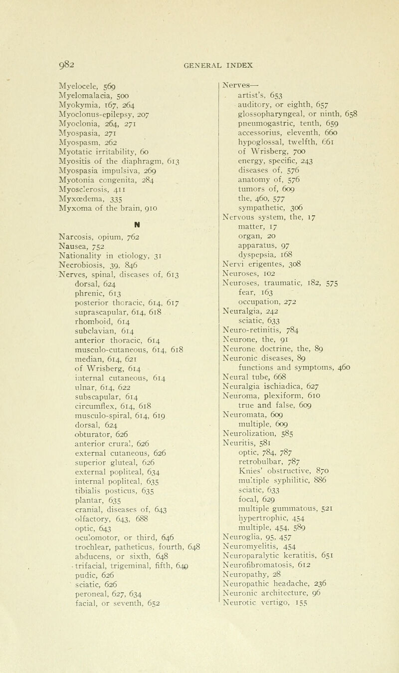 Myelocele, 569 Myelomalacia, 500 Myokymia, 167. 264 Myoclonus-epileps}', 207 Myoclonia, 264, 271 Myospasia, 271 Myospasm. 262 Myotatic irritability, 60 Myositis of the diaphragm, 613 Myospasia impulsiva, 269 Myotonia congenita, 284 Myosclerosis, 411 Myxoedema, 335 Myxoma of the brain, 910 N Narcosis, opium, 762 Nausea, 752 Nationality in etiology, 31 Necrobiosis, 39, 846 •Nerves, spinal, diseases of, 613 dorsal, 624 phrenic, 613 posterior thoracic, 614, 617 suprascapular, 614, 618 rhomboid, 614 subclavian, 614 anterior thoracic, 614 musculo-cutaneous, 614, 618 median, 614, 621 of Wrisberg, 614 internal cutaneous, 614 ulnar, 614, 622 subscapular, 614 circumflex, 614, 618 musculo-spiral, 614, 619 dorsal, 624 obturator, 626 anterior crural. 626 external cutaneous, 626 superior gluteal, 626 external popliteal, 634 internal popliteal, 635 tibialis posticus, 635 plantar, 635 cranial, diseases of, 643 olfactory, 643, 688 optic, 643 oculomotor, or third, 646 trochlear, patheticus, fourth, 648 abducens, or sixth, 648 ■ trifacial, trigeminal, fifth, 649 pudic, 626 sciatic, 626 peroneal, 627, 634 facial, or seventh, 652 Nerves— artist's, 653 auditory, or eighth. 657 glossopharyngeal, or ninth, 658 pneumogastric, tenth, 659 accessorius, eleventh. 660 hypoglossal, twelfth, 661 of Wrisberg, 700 energy, specific, 243 diseases of, 576 anatomy of, 576 tumors of, 609 the. 460, 577 sympathetic, 306 Nervous system, the, 17 matter, 17 organ, 20 apparatus, 97 dyspepsia^ 168 Nervi erigentes, 308 Neuroses, 102 Neuroses, traumatic, 182, 575 fear, 163 occupation, 272 Neuralgia, 242 sciatic, 633 Neuro-retinitis, 784 Neurone, the, 91 Neurone doctrine, the, 89 Neuronic diseases, 89 functions and symptoms, 460 Neural tube, 668 Neuralgia ischiadica, 627 Neuroma, plexiform, 610 true and false, 609 Neuromata, 609 multiple, 609 Neurolization, 585 Neuritis, 581 optic, 784, 787 retrobulbar, 787 Knies' obstructive, 870 multiple syphilitic, 886 sciatic, 633 focal, 629 multiple gummatous, 521 hj'pertrophic, 454 multiple, 454, 589 Neuroglia, 95, 457 Neuromyelitis, 454 Neuroparalytic keratitis, 651 Neurofibromatosis, 612 Neuropathy, 28 Neuropathic headache, 236 Neuronic architecture, 96 Neurotic vertigo, 155