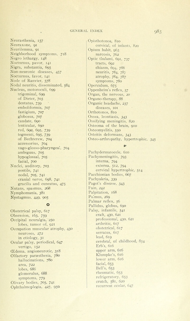 98: Neurasthenia, 157 Neuraxone, 91 Neurilemma, 91 Neighborhood symptoms, 718 Negro lethargy, 148 Nocturnus, pavor, 141 Nigra, substantia, 695 Non-neuronic diseases, 457 Nocturnus, favor, 141 Node of Ranvier, 578 Nodal neuritis, disseminated, 584 Nucleus, motoroculi, 699 trigeminal, 699 of Dieter, 703 dentatus, 739 emboliformis, 707 fastigium, 707 globosus, 707 caudate, 690 lenticular, 690 red, 692, 695, 739 tegmenti, 695, 739 of Bechterew, 704 accessorius, 704 vago-glosso-pharyngeal, 704 ambiguus, 705 hypoglossal, 705 facial, 700 Nuclei, auditory, 703 pontile, 741 nodal, 705, 741 cranial nerve, 698, 741 gracilis and cuneatus, 475 Nutans, spasmus, 268 Nymphomania, 381 Nystagmus, 449, 905 Obstetrical palsy, 617 Obsession, 163, 759 Occipital neuralgia, 250 lobes, tumor of, 921 Occupation muscular atrophy, 430 neuroses, 272 in etiology, 31 Ocular palsy, periodical, 647 vertigo, 152 Qidema, angioneurotic, 318 Olfactory paraesthesia, 780 hallucinations, 780 area, 722 lobes, 686 glomerulus, 688 symptoms, 779 Olivary bodies, 705, 741 Ophthalmoplegia, 427, 950 Opisthotonos, 810 cervical, of infants, 820 Opium habit, 963 narcosis, 762 Optic thalami, 691, 737 tracts, 692 chiasm, 694, 788 neuritis, 784, 787 atrophy, 784, 787 symptoms, 780 Operculum, 675 Oppenheim's reflex, 57 Organ, the nervous, 20 Organo-therapy, 88 Organic headache, 237 diseases, loi Orthotonos, 810 Ossea, leontiasis, 343 Ossifying meningitis, 820 Osteoma of the brain, 910 Osteomyelitis, 550 Osteitis deformans, 343 Osteo-arthropathy, hypertrophic, 345 Pachydermatocele, 610 Pachymeningitis, 793 interna, 794 externa, 512, 794 cervical hypertrophic, 514 Pacchionian bodies. 667 Pachyakria, 339 Paget's disease, 343 Pain, 242 Palpitation, 168 Palmus, 269 Palmar reflex, 56 Pallidus, globus, 690 Palsy, infantile, 541 craft, 430, 621 professional, 430, 621 arthritic, 617 obstetrical, 617 serratus, 617 lead, 619 cerebral, of childhood, 854 Erb's, 616 upper arm, 616 Klumpke's, 616 lower arm, 616 facial, 653 Bell's, 653 rheumatic, 653 refrigeratory, 653 crutch, 581, 620 recurrent ocular, 647