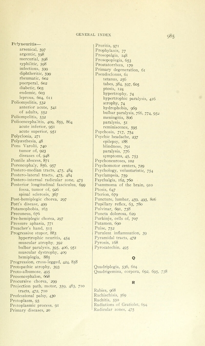 Pclyneuritis— arsenical, 597 argentic, 598 mercurial, 598 syphilitic, 598 infectious, 599 diphtheritic, 599 rheumatic, 602 puerperal. 602 diabetic, 603 endemic, 603 leprous, 604, 611 Poliomj'elitis, 532 anterior acute, 541 of adults, 552 Poliomyelitis, 532 Polioencephalitis, 409, 855, 864 acute inferior, 951 acute superior, 951 Polyclonia, 271 Polysesthesia, 48 Pons Varolii, 740 tumor of, 923 diseases of, 948 Pontile abscess, 871 Porencephaly, 856, 957 Postero-median tracts, 475, 484 Postero-lateral tracts, 475, 484 Postero-internal radicular zone, 475 Posterior longitudinal fasciculus, 699 fossa, tumor of, 926 spinal sclerosis, 2>^y Post-hemiplegic chorea, 297 Pott's disease, 499 Potamophobia. 163 Precuneus, 676 Pre-hemiplegic chorea, 297 Pressure aphasia, 771 Preacher's hand, 515 Progressive stupor, 883 hypertrophic neuritis, 454 muscular atrophy, 392 bulbar paralysis. 395. 406, 951 muscular dystrophy, 409 hemiplegia, 885 Progression, cross-legged, 424, 858 Protopathic atrophy, 393 Proto-albumose, 495 Prosencephalon, 668 Procursive chorea, 299 Projection path, motor, 359. 483, 710 tracts, 472, 710 Professional palsy, 430 Protoplasm, 93 Protoplasmic process, 91 Primary diseases, 20 Pruritis, 971 Prophylaxis, yy Prosopalgia, 248 Prosopoplegia, 653 Prostatorrhaa, 170 Primary degeneration, 61 Pseudoclonus, 61 tetanus, 256 tabes, 384, 597, 605 ptosis, 124 hypertrophy, 74 hypertrophic paralysis, 416 atrophy, 74 hydrophobia, 969 bulbar paralysis, 766, 774, 952 meningitis, 806 paralysis, 51 reminiscence, 595 Psychosis, 717, 754 Psychic headache, 237 epileps}^ 188 blindness, 791 paralysis, ^^6 symptoms, 45, 753 Psychoneuroses, 102 Psj'chomotor centers, 729 Psychology^ voluntaristic, 754 Psyclampsia, 759 Psychalgia, 162, 760 Psammoma of the brain, 910 Ptosis, 647 Pterion, 679 Puncture, lumbar, 459, 493, 806 Pupillary reflex, 63, 780 Pulvinar, 691, 738 Puncta dolorosa, 629 Purkinje, cells of, 707 Putamen, 690 Pulse, 752 Purulent inflammation, 39 Pyramidal tracts, 472 Pyrosis, 168 Pj^rocatechin. 495 Quadriplegia, 536, 604 Quadrigemina, corpora, 692, 695, 738 Rabies, 968 Rachischisis, 569 Rachitis, 550 Radiations of Gratiolet, 694 Radicular zones, 475