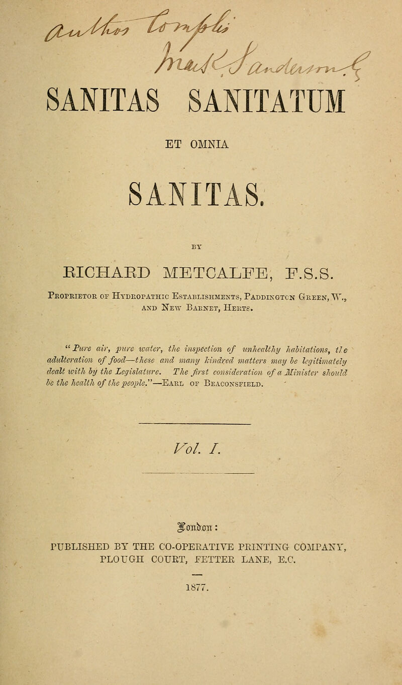 't^t^'L^iTT^'iy^-u^ SANITAS SANITATUM ET OMNIA SANITAS. RICHAED METCALFE, E.S.S. Peoprietoe op HydPvOpathic Establishments, Paddingtcn Gkeen, W,, AND New Baenet, Heets.  Fure air, pure water, the inspeetion of unhealthy habitations, tie adulteration of food—these and many hindr.ed matters may he legitimately dealt loith by the Legislature. The first consideratioji of a Minister should he the health of the people'^—Eael of Beaconsfield. J^ol. /. l)aii:.b'0,ii;: PUBLISHED BY THE CO-OPEKATIVE PRINTING COMPANY, PLOUGH COURT, FETTER LANE, E.C. 1S77.