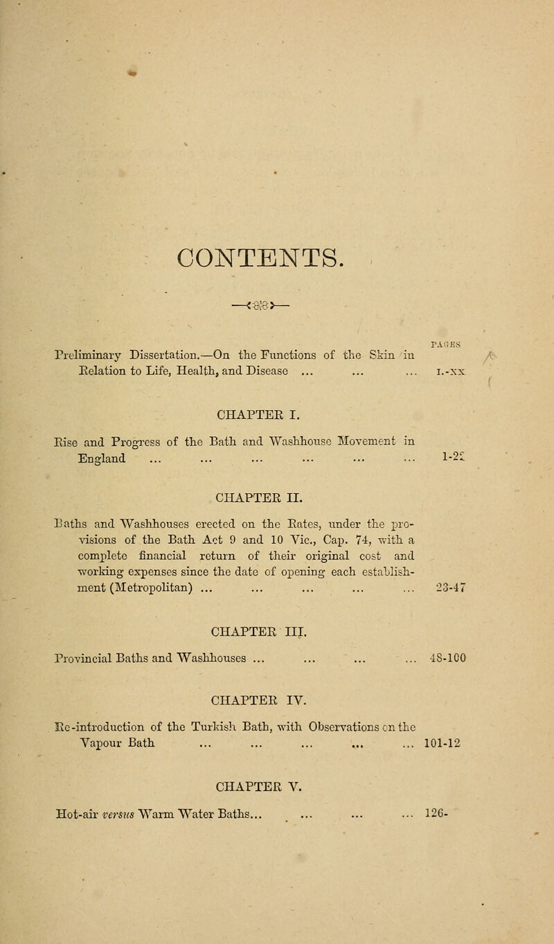 CONTENTS. tIjvSJ Preliminary Dissertation.—On the Functions of the Skin in Eelation to Life, Health, and Disease ... ... ... i.-xx CHAPTEE I, Else and Progress of the Bath and ■VVashhonsc Movement in England ... ... ... •.■ •■• •■• l-2» CHAPTEE II. Eaths and Washhouses erected on the Eates, under the pro- visions of the Bath Act 9 and 10 Vic., Caj). 74, -with a complete financial return of their original cost and working expenses since the date of opening each estahlish- ment (Metropolitan) ... ... ,,. ... ... 23-47 CHAPTEE III. Provincial Baths and Washhouses ... ... ... ... 48-100 CHAPTEE IV. Ec-introduction of the Turkish Bath, -with Observations en the Vapour Bath ... ... ... ... ... 101-12 CHAPTEE V. Hot-air ^•«s?(5 Warm Water Baths... ... ... ... 126-