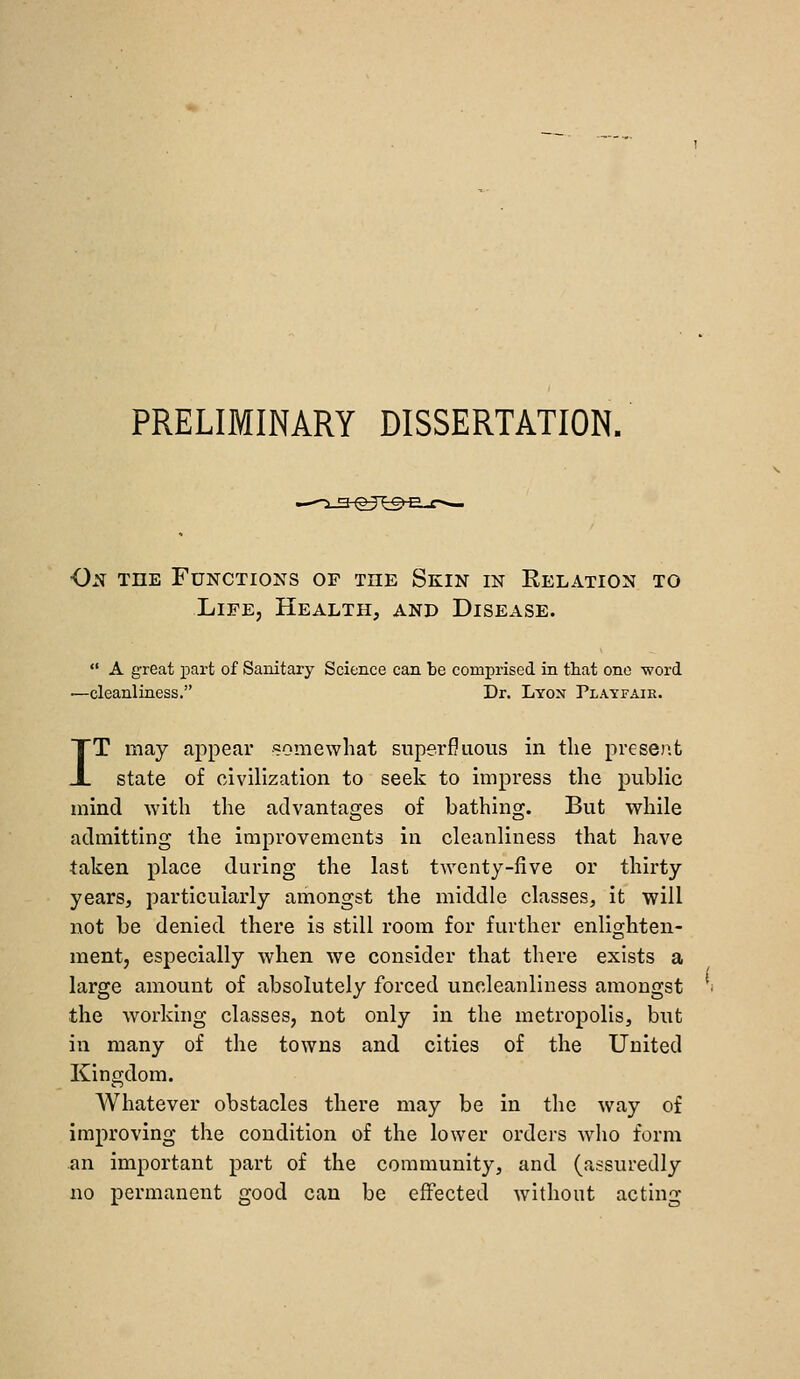 PRELIMINARY DISSERTATION, On the Functions of the Skin in Relation to Life, Health, and Disease.  A great part of Sanitary Science can be comprised in that one word —cleanliness. Dr. Lyon Playfair. IT may appear somewhat superfluous in tlie preseiit state of civilization to seek to impress the public mind with the advantages of bathing. But while admitting the improvements in cleanliness that have taken place during the last twenty-five or thirty years, particularly amongst the middle classes, it will not be denied there is still room for further enlighten- ment, especially when we consider that there exists a large amount of absolutely forced uncleanliness amongst the working classes, not only in the metropolis, but in many of the towns and cities of the United Kingdom. Whatever obstacles there may be In the way of improving the condition of the lower orders who form an important part of the community, and (assuredly no permanent good can be effected without acting