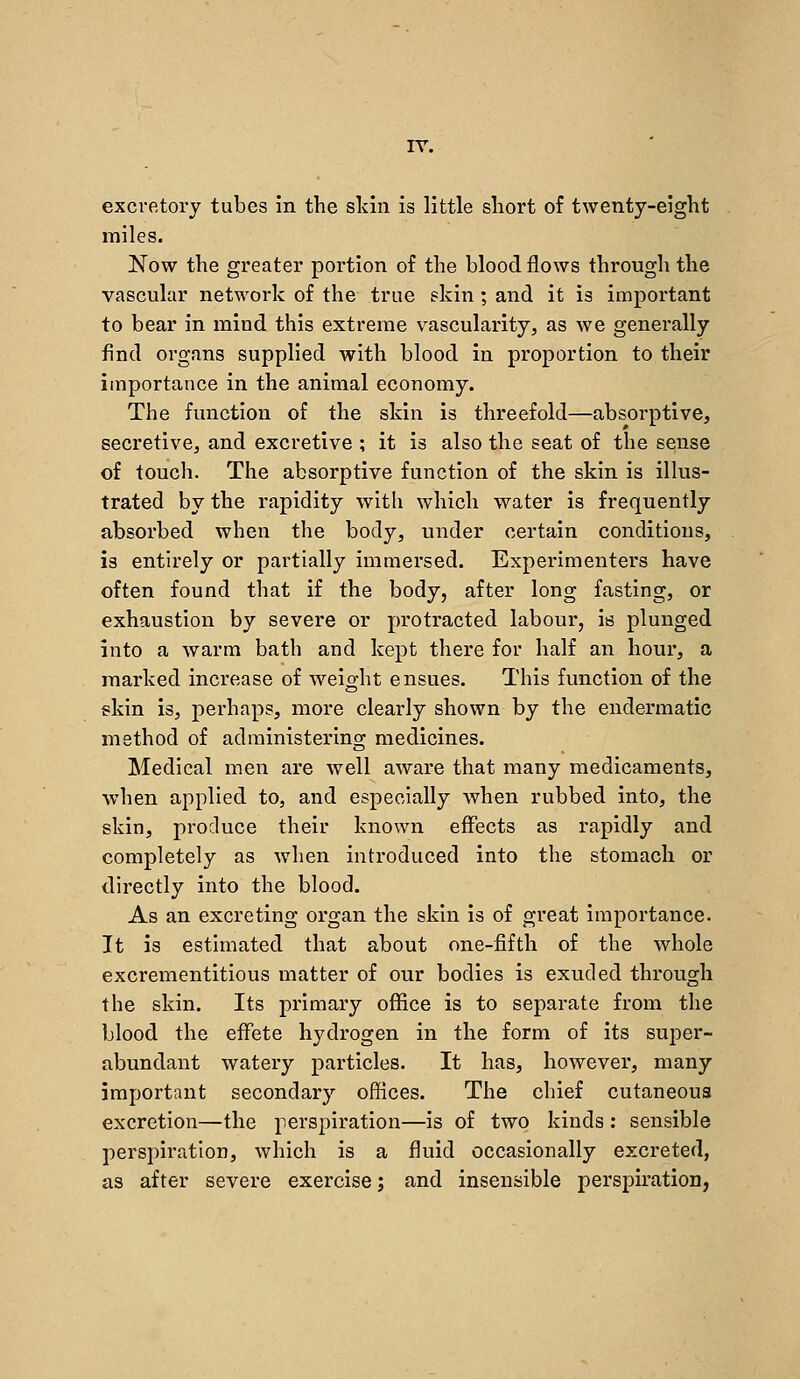 rv. excretory tubes in the skin is little short of twenty-eight miles. Now the greater portion of the blood flows through the vascular network of the true skin ; and it is important to bear in mind this extreme vascularity, as we generally find organs supplied with blood in proportion to their importance in the animal economy. The function of the skin is threefold—absorptive, secretivCj and excretive ; it is also the seat of the sense of touch. The absorptive function of the skin is illus- trated by the rapidity with which water is frequently absorbed when the body, under certain conditions, is entirely or partially immersed. Experimenters have often found that if the body, after long fasting, or exhaustion by severe or protracted labour, is plunged into a warm bath and kept there for half an hour, a marked increase of weight ensues. This function of the skin is, perhaps, more clearly shown by the endermatic method of administering medicines. Medical men are well aware that many medicaments, when applied to, and especially when rubbed into, the skin, produce their known effects as rapidly and completely as when introduced into the stomach or directly into the blood. As an excreting organ the skin is of great importance. It is estimated that about one-fifth of the whole excrementitious matter of our bodies is exuded through the skin. Its primary office is to separate from the blood the effete hydrogen in the form of its super- abundant watery particles. It has, however, many important secondary offices. The chief cutaneous excretion—the perspiration—is of two kinds ; sensible perspiration, which is a fluid occasionally excreted, as after severe exercise; and insensible perspiration,