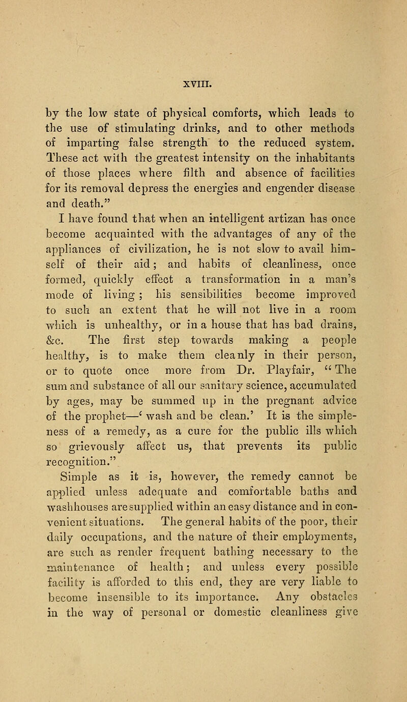 by the low state of physical comforts, Avhich leads to the use of stimulating drinks, and to other methods of imparting false strength to the reduced system. These act with the greatest intensity on the inhabitants of those places where filth and absence of facilities for its removal depress the energies and engender disease and death. I have found that when an intelligent artlzan has once become acquainted with the advantages of any of the appliances of civilization, he is not slow to avail him- self of their aid; and habits of cleanliness, once formed, quickly effect a transformation in a man's mode of living ; his sensibilities become improved to such an extent that he will not live in a room which is unhealthy, or in a house that has bad drains, &c. The first step towards making a people healthy, is to make them cleanly in their person, or to quote once more from Dr. Playfair,  The sum and substance of all our sanitary science, accumulated by ages, may be summed up in the pregnant advice of the prophet—' wash and be clean.' It is the simple- ness of a remedy, as a cure for the public ills which so grievously affect us, that prevents its public recognition. Simple as it is, however, the remedy cannot be applied unless adequate and comfortable baths and washhouses are supplied within an easy distance and in con- venient situations. The general habits of the poor, their daily occupations, and the nature of their employments, are such as render frequent bathing necessary to the maintenance of health; and unless every possible facility is afforded to this end, they are very liable to become insensible to its importance. Any obstacles in the way of personal or domestic cleanliness give