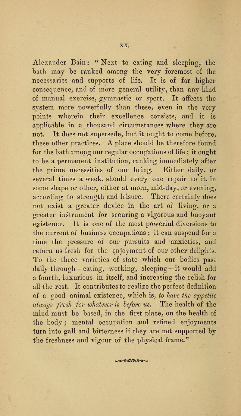 Alexander Bain:  Next to eating and sleeping, the bath may be ranked among the very foremost of the necessaries and supports of life. It is of far higher consequence, and of more general utility, than any kind of manual exercise, gymnastic or sport. It affects the system more powerfully than these^, even in the very points wherein their excellence consists, and it is applicable in a thousand circumstances where they are not. It does not supersede, but it ought to come before, these other practices. A place should be therefore found for the bath among our regular occupations of life ; it ought to be a permanent institution, ranking immediately after the prime necessities of our being. Either daily, or several times a week, should every one repair to it, in some shape or other, either at morn, mid-day, or evening, according to strength and leisure. There certainly does not exist a greater device in the art of living, or a greater instrument for securing a vigorous and buoyant existence. It is one of the most powerful diversions to the current of business occupations ; it can suspend for a time the pressure of our pursuits and anxieties, and return us fresh for the enjoyment of our other delights. To the three varieties of state which our bodies pass daily through—eating, working, sleeping—it would add a fourth, luxurious in itself, and increasing the relish for all the rest. It contributes to realize the perfect definition of a good animal existence, which is, to have the appetite cdicays fresh for whatever is hefore us. The health of the mind must be based, in the first place, on the health of the body; mental occupation and refined enjoyments turn into gall and bitterness if they are not supported by the freshness and vigour of the physical frame.