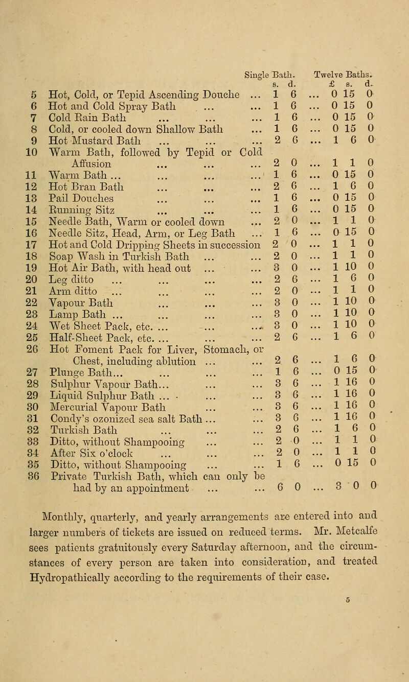 Single Bath. Twelre Batbs. s. d. £ s. d. 5 Hot, Cold, or Tepid Ascending Douche ... 1 6 ... 0 15 0 6 Hot and Cold Spray Bath 1 6 ... 0 15 0 7 Cold Eain Bath 1 6 ... 0 15 0 8 Cold, or cooled down Shallow Bath 1 6 ... 0 15 0 9 Hot Mustard Bath 2 G ... 1 6 0 10 Warm Bath, followed by Tepid or Cold Aifusion 2 0 ... 1 1 0 11 Warm Bath... 1 6 ... 0 15 0 12 Hot'Bran Bath 2 6 ... 1 6 0 13 Pail Douches 1 6 ... 0 15 0 14 Eumiing Sitz 1 6 ... 0 15 0 15 Needle Bath, Warm or cooled down 2 0 ... 1 1 0 16 Needle Sitz, Head, Arm, or Leg Bath 1 6 ... 0 15 0 17 Hot and Cold Dripping Sheets in succession 2 0 ... 1 1 0 18 Soap Wash in Turkish Bath 2 0 ... 1 1 0 19 Hot Air Bath, with head out ... • 3 0 ... 1 10 0 20 Leg ditto 2 6 ... 1 0 0 21 Arm ditto ... 2 0 ... 1 1 0 22 Vapour Bath 8 0 ... 1 10 0 23 Lamp Bath ... 3 0 ... 1 10 0 24 Wet Sheet Pack, etc. ... 3 0 ... 1 10 0 25 Half-Sheet Pack, etc. ... 2 6 ... 1 6 0 2G Hot Foment Pack for Liver, Stomach, or Chest, including ablution ... 2 6 ... 1 6 0 27 Plunge Bath... 1 6 ... 0 15 0 28 Sulphur Vapour Bath... 3 6 ... 1 16 0 29 Liquid Sulphur Bath ... ■ 3 6 ... 1 16 0 80 Mercurial Vapour Bath 3 6 ... 1 16 0 31 Condy's ozonized sea salt Bath ... 3 6 ... 1 16 0 32 Turkish Bath 2 6 ... 1 6 0 33 Ditto, without Shampooing 2 0 ... 1 1 0 34 After Six o'clock 2 0 ... 1 1 0 35 Ditto, without Shampooing 1 6 ... 0 15 0 36 Private Turkish Bath, which can only be had by an appointment 6 0 ... 3 0 0 Monthly, quarterly, and yearly arrangements are entered into and larger numbers of tickets are issued on reduced terms. Mr. Metcalfe sees patients gratuitously every Saturday afternoon, and the circum- stances of every person are taken into consideration, and treated Hydropathically according to the requirements of their case.