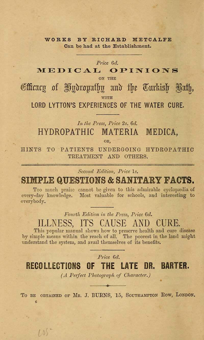 WORKS BY RICHARD METCALFE Can be had at the Establishment. Price Q>d. ON THE WITH LORD LYTTON'S EXPERIENCES OF THE WATER CURE. Ill iJie Press, Price 2s. 6d, HYDROPATHIC MATERIA MEDICA, OE, HINTS TO PATIENTS UNDERGOING HYDROPATHIC TREATMENT AND OTHERS. /Second Edition, Price 1$. SIMPLE aUESTIONS & SANITARY FACTS. Too miTcli praise cannot be given to tliis admirable cyclopa3dia of every-day knowledge. Most valuable for scliools, and interesting to everybody. Pourth Edition in the Press, Price Gd. ILLNESS, ITS CAUSE AND CURE. This popular manual shows how to preserve health and cure disease by simple means within the reach of all. The poorest in the land might tmderstand the system, and avail themselves of its benefits. Pince Gd. REGOLLEGTIONS OF THE LATE DR. BARTER. (A Perfect Photograph of Character.) To BE OBTAINED OF Me. J. BURNS, 15, SOUTHAMPTON RoW, LoNDON. C