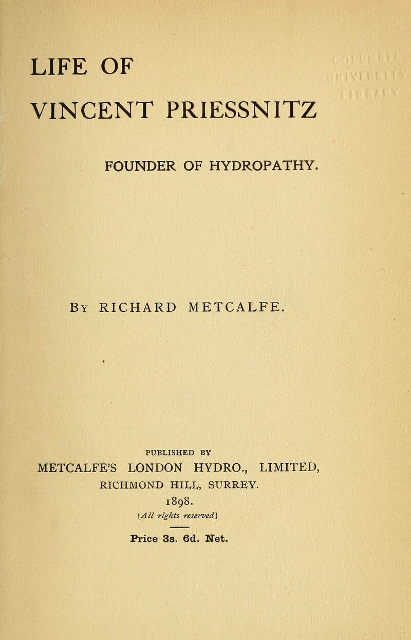 LIFE OF VINCENT PRIESSNITZ FOUNDER OF HYDROPATHY. By RICHARD METCALFE. PUBLISHED BY METCALFE'S LONDON HYDRO., LIMITED, RICHMOND HILIv, SURREY. 1898. \_All rights reserved] Price 3s. 6d. Net.