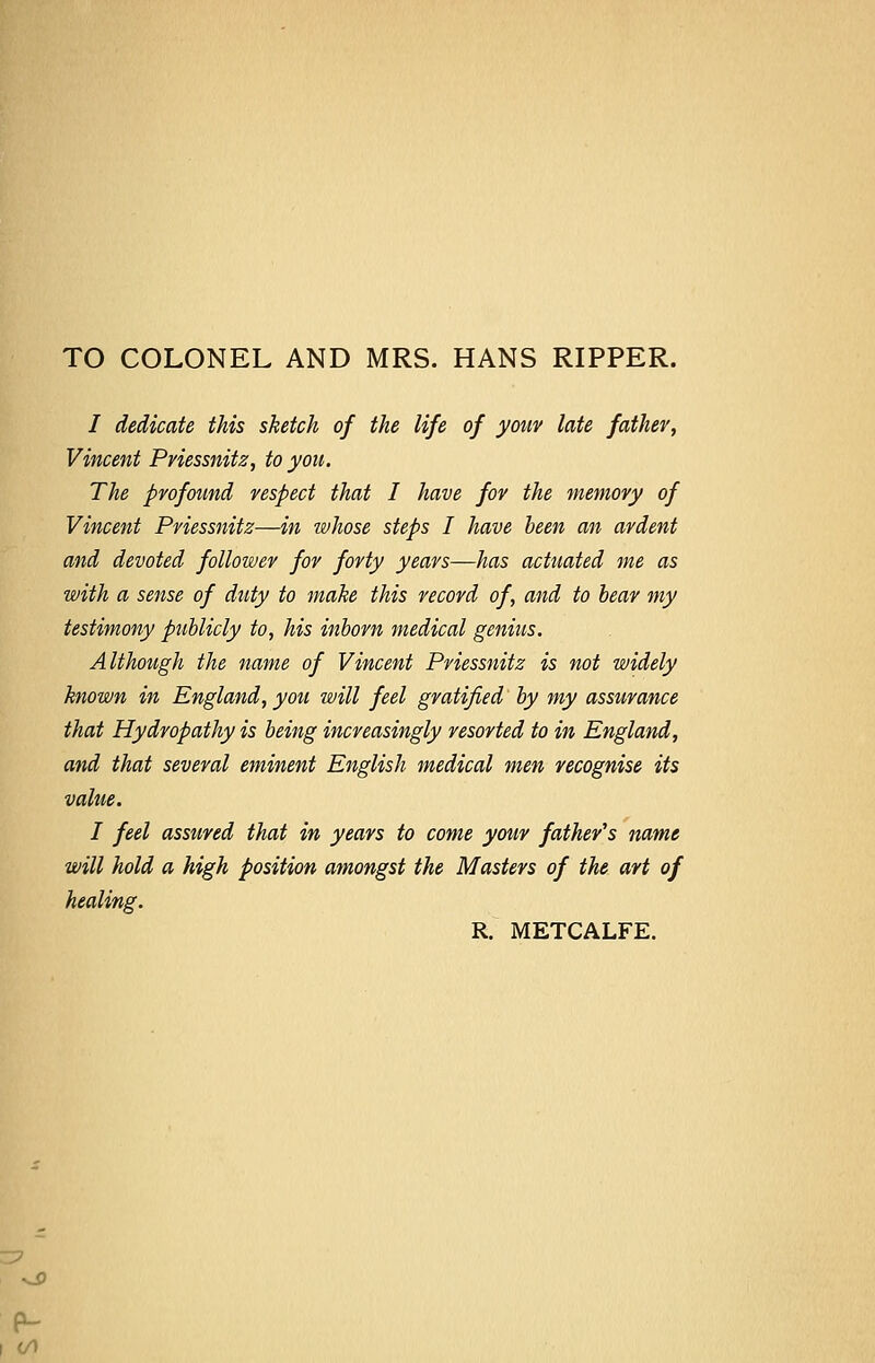 TO COLONEL AND MRS. HANS RIPPER. / dedicate this sketch of the life of your late father, Vincent Pviessnitz, to you. The profound respect that I have for the memory of Vincent Priessnitz—in whose steps I have been an ardent and devoted follower for forty years—has actuated me as with a sense of duty to make this record of, and to bear my testimony publicly to, his inborn medical genius. Although the name of Vincent Priessnitz is not widely known in England, you will feel gratified by my assurance that Hydropathy is being increasingly resorted to in England, and that several eminent English medical men recognise its value. I feel assured that in years to come your father's name will hold a high position amongst the Masters of the art of healing. R. METCALFE.