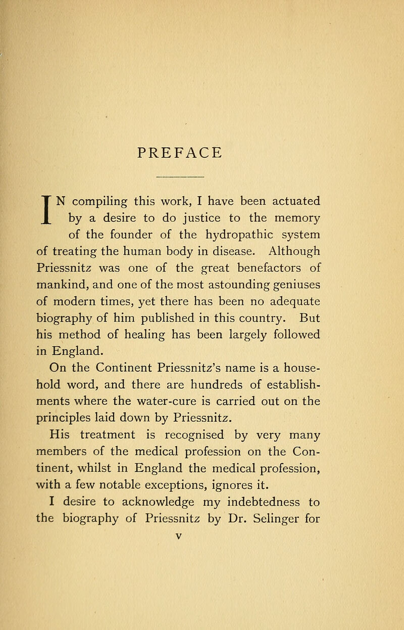 PREFACE IN compiling this work, I have been actuated by a desire to do justice to the memory of the founder of the hydropathic system of treating the human body in disease. Although Priessnitz was one of the great benefactors of mankind, and one of the most astounding geniuses of modern times, yet there has been no adequate biography of him published in this country. But his method of healing has been largely followed in England. On the Continent Priessnitz's name is a house- hold word, and there are hundreds of establish- ments where the water-cure is carried out on the principles laid down by Priessnitz. His treatment is recognised by very many members of the medical profession on the Con- tinent, whilst in England the medical profession, with a few notable exceptions, ignores it. I desire to acknowledge my indebtedness to the biography of Priessnitz by Dr. Selinger for