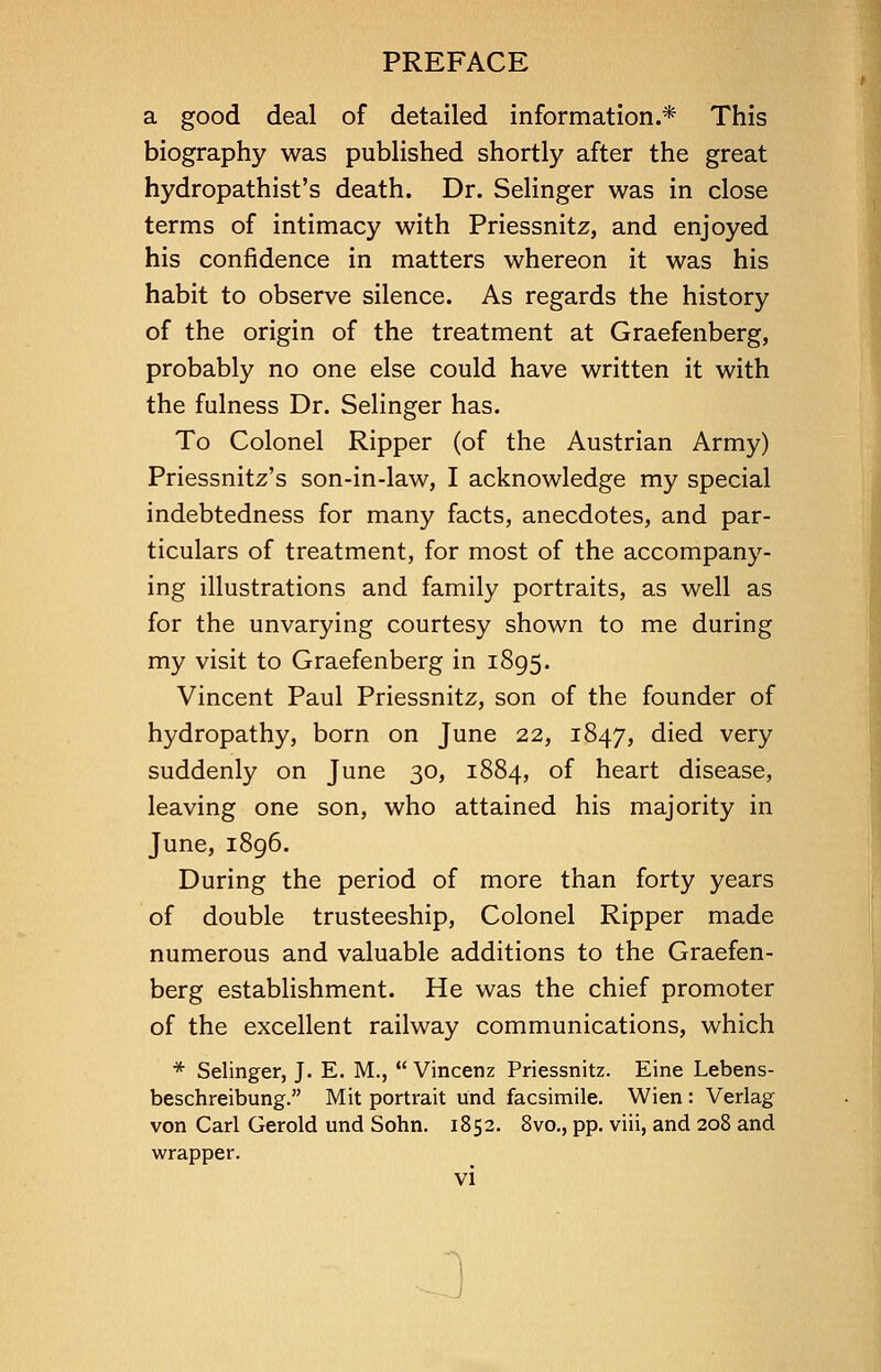 a good deal of detailed information.* This biography was published shortly after the great hydropathist's death. Dr. Selinger was in close terms of intimacy with Priessnitz, and enjoyed his confidence in matters whereon it was his habit to observe silence. As regards the history of the origin of the treatment at Graefenberg, probably no one else could have written it with the fulness Dr. Selinger has. To Colonel Ripper (of the Austrian Army) Priessnitz's son-in-law, I acknowledge my special indebtedness for many facts, anecdotes, and par- ticulars of treatment, for most of the accompany- ing illustrations and family portraits, as well as for the unvarying courtesy shown to me during my visit to Graefenberg in 1895. Vincent Paul Priessnitz, son of the founder of hydropathy, born on June 22, 1847, died very suddenly on June 30, 1884, of heart disease, leaving one son, who attained his majority in June, 1896. During the period of more than forty years of double trusteeship, Colonel Ripper made numerous and valuable additions to the Graefen- berg establishment. He was the chief promoter of the excellent railway communications, which * Selinger, J. E. M.,  Vincenz Priessnitz. Eine Lebens- beschreibung. Mit portrait und facsimile. Wien : Verlag von Carl Ceroid und Sohn. 1852. 8vo., pp. viii, and 208 and wrapper.