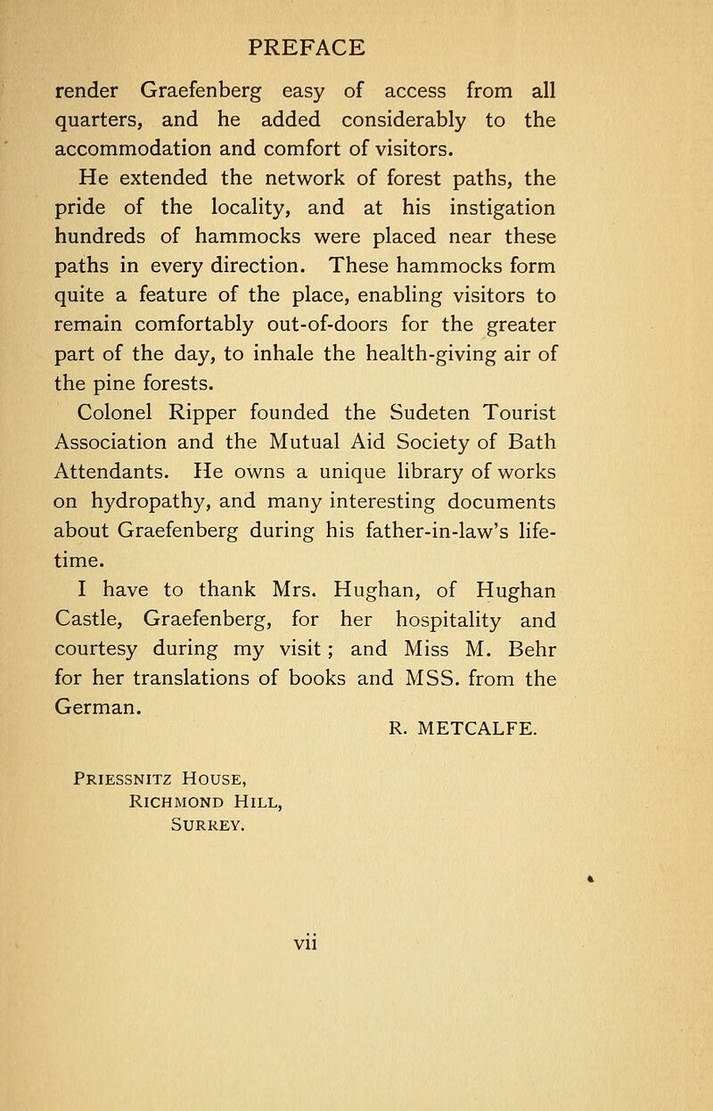 render Graefenberg easy of access from all quarters, and he added considerably to the accommodation and comfort of visitors. He extended the network of forest paths, the pride of the locality, and at his instigation hundreds of hammocks were placed near these paths in every direction. These hammocks form quite a feature of the place, enabling visitors to remain comfortably out-of-doors for the greater part of the day, to inhale the health-giving air of the pine forests. Colonel Ripper founded the Sudeten Tourist Association and the Mutual Aid Society of Bath Attendants. He owns a unique library of works on hydropathy, and many interesting documents about Graefenberg during his father-in-law's life- time. I have to thank Mrs. Hughan, of Hughan Castle, Graefenberg, for her hospitality and courtesy during my visit; and Miss M. Behr for her translations of books and MSS. from the German. R. METCALFE. Priessnitz House, Richmond Hill, Surrey. vn