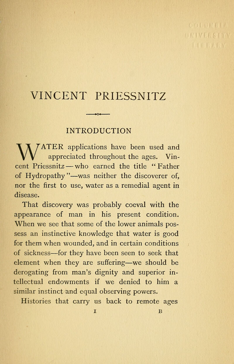 VINCENT PRIESSNITZ INTRODUCTION WATER applications have been used and appreciated throughout the ages. Vin- cent Priessnitz — who earned the title Father of Hydropathy —was neither the discoverer of, nor the first to use, water as a remedial agent in disease. That discovery was probably coeval with the appearance of man in his present condition. When we see that some of the lower animals pos- sess an instinctive knowledge that water is good for them when wounded, and in certain conditions of sickness—for they have been seen to seek that element when they are suffering—we should be derogating from man's dignity and superior in- tellectual endowments if we denied to him a similar instinct and equal observing powers. Histories that carry us back to remote ages