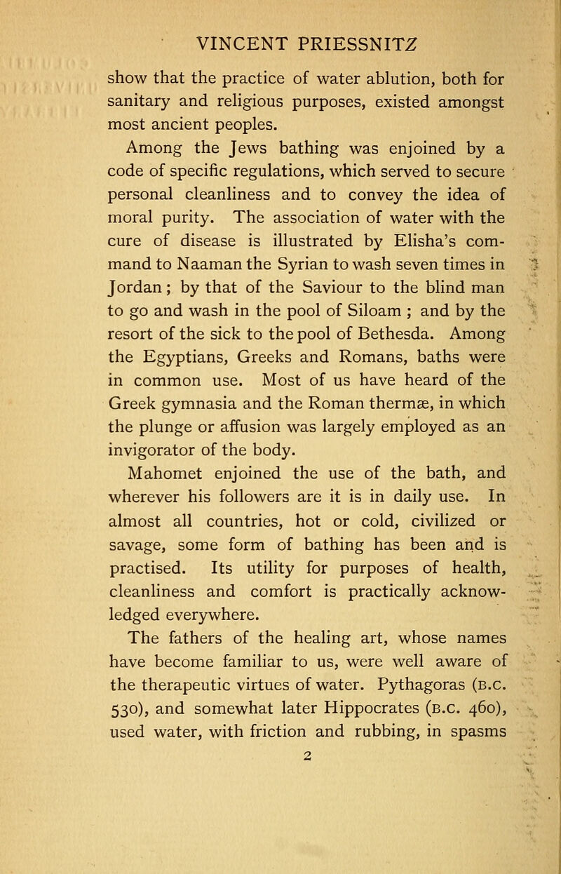 show that the practice of water ablution, both for sanitary and religious purposes, existed amongst most ancient peoples. Among the Jews bathing was enjoined by a code of specific regulations, which served to secure personal cleanliness and to convey the idea of moral purity. The association of water with the cure of disease is illustrated by Elisha's com- mand to Naaman the Syrian to wash seven times in Jordan; by that of the Saviour to the blind man to go and wash in the pool of Siloam ; and by the resort of the sick to the pool of Bethesda. Among the Egyptians, Greeks and Romans, baths were in common use. Most of us have heard of the Greek gymnasia and the Roman thermae, in which the plunge or affusion was largely employed as an invigorator of the body. Mahomet enjoined the use of the bath, and wherever his followers are it is in daily use. In almost all countries, hot or cold, civilized or savage, some form of bathing has been and is practised. Its utility for purposes of health, cleanliness and comfort is practically acknow- ledged everywhere. The fathers of the healing art, whose names have become familiar to us, were well aware of the therapeutic virtues of water. Pythagoras (b.c. 530), and somewhat later Hippocrates (b.c. 460), used water, with friction and rubbing, in spasms