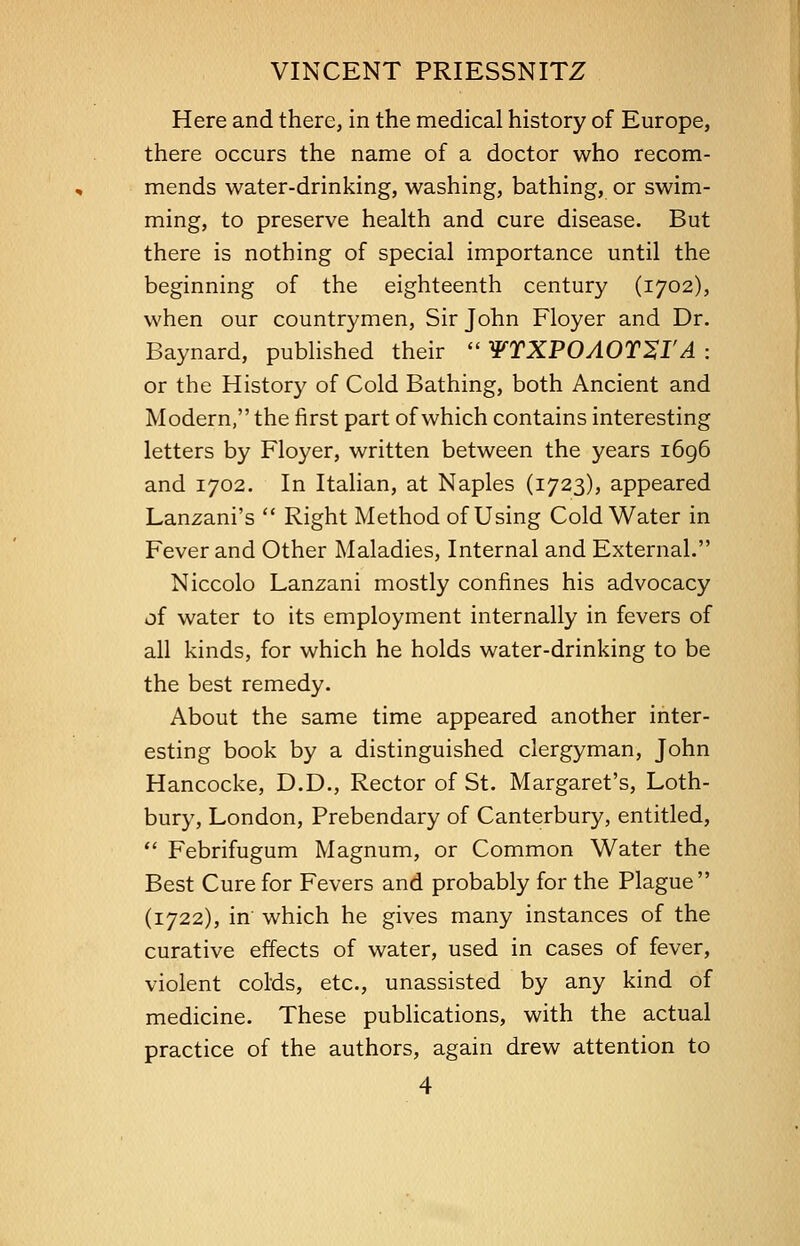 Here and there, in the medical history of Europe, there occurs the name of a doctor who recom- mends water-drinking, washing, bathing, or swim- ming, to preserve health and cure disease. But there is nothing of special importance until the beginning of the eighteenth century (1702), when our countrymen, Sir John Floyer and Dr. Baynard, published their  WTXPOAOT^I'A : or the History of Cold Bathing, both Ancient and Modern, the first part of which contains interesting letters by Floyer, written between the years 1696 and 1702. In Italian, at Naples (1723), appeared Lanzani's  Right Method of Using Cold Water in Fever and Other Maladies, Internal and External. Niccolo Lanzani mostly confines his advocacy of water to its employment internally in fevers of all kinds, for which he holds water-drinking to be the best remedy. About the same time appeared another inter- esting book by a distinguished clergyman, John Hancocke, D.D., Rector of St. Margaret's, Loth- bury, London, Prebendary of Canterbury, entitled,  Febrifugum Magnum, or Common Water the Best Cure for Fevers and probably for the Plague (1722), in which he gives many instances of the curative effects of water, used in cases of fever, violent colds, etc., unassisted by any kind of medicine. These publications, with the actual practice of the authors, again drew attention to