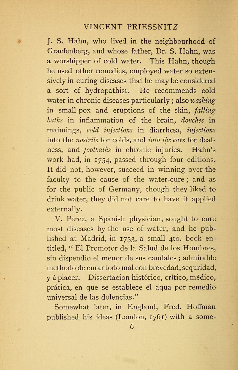 J. S. Hahn, who lived in the neighbourhood of Graefenberg, and whose father, Dr. S. Hahn, was a worshipper of cold water. This Hahn, though he used other remedies, employed water so exten- sively in curing diseases that he may be considered a sort of hydropathist. He recommends cold water in chronic diseases particularly; also washing in small-pox and eruptions of the skin, falling baths in inflammation of the brain, douches in maimings, cold injections in diarrhcea, injections into the nostrils for colds, and into the ears for deaf- ness, and footbaths in chronic injuries. Hahn's work had, in 1754, passed through four editions. It did not, however, succeed in winning over the faculty to the cause of the water-cure; and as for the public of Germany, though they liked to drink water, they did not care to have it applied externally. V. Perez, a Spanish physician, sought to cure most diseases by the use of water, and he pub- lished at Madrid, in 1753, a small 4to. book en- titled,  El Promotor de la Salud de los Hombres, sin dispendio el menor de sus caudales; admirable methodo de curar todo mal con brevedad, sequridad, y a placer. Dissertacion historico, crftico, medico, pratica, en que se establece el aqua por remedio universal de las dolencias. Somewhat later, in England, Fred. Hoffman published his ideas (London, 1761) with a some-