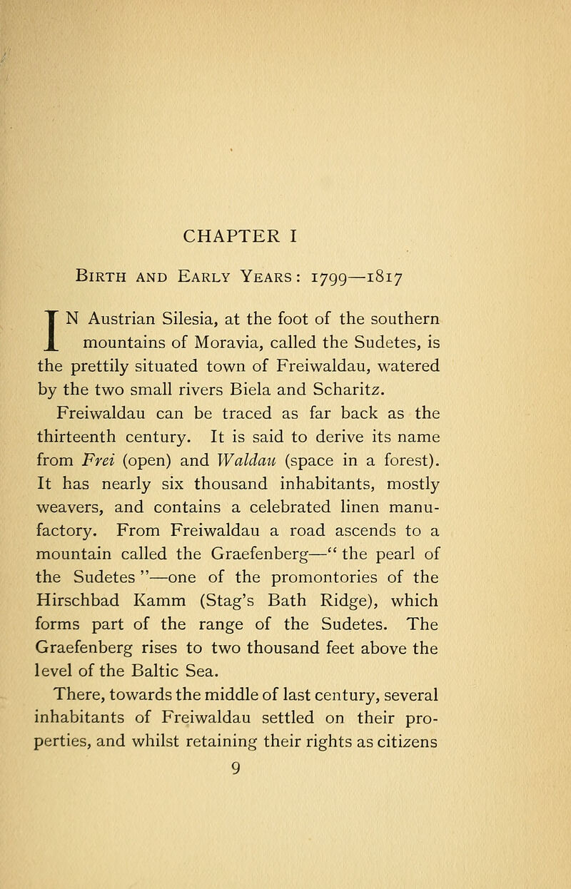 CHAPTER I Birth and Early Years : 1799—1817 IN Austrian Silesia, at the foot of the southern mountains of Moravia, called the Sudetes, is the prettily situated town of Freiwaldau, watered by the two small rivers Biela and Scharitz. Freiwaldau can be traced as far back as the thirteenth century. It is said to derive its name from Frei (open) and Waldau (space in a forest). It has nearly six thousand inhabitants, mostly weavers, and contains a celebrated linen manu- factory. From Freiwaldau a road ascends to a mountain called the Graefenberg— the pearl of the Sudetes —one of the promontories of the Hirschbad Kamm (Stag's Bath Ridge), which forms part of the range of the Sudetes. The Graefenberg rises to two thousand feet above the level of the Baltic Sea. There, towards the middle of last century, several inhabitants of Freiwaldau settled on their pro- perties, and whilst retaining their rights as citizens