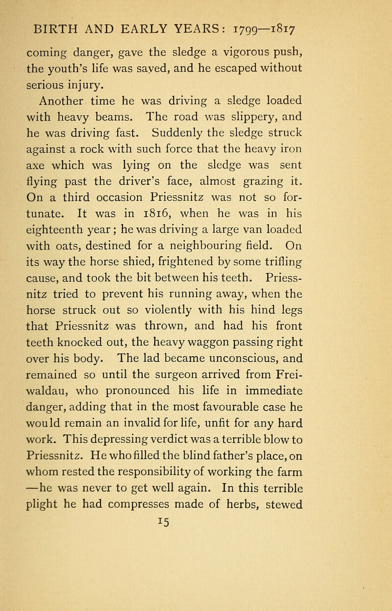 coming danger, gave the sledge a vigorous push, the youth's life was saved, and he escaped without serious injury. Another time he was driving a sledge loaded with heavy beams. The road was slippery, and he was driving fast. Suddenly the sledge struck against a rock with such force that the heavy iron axe which was lying on the sledge was sent flying past the driver's face, almost grazing it. On a third occasion Priessnitz was not so for- tunate. It was in 1816, when he was in his eighteenth year; he was driving a large van loaded with oats, destined for a neighbouring field. On its way the horse shied, frightened by some trifling cause, and took the bit between his teeth. Priess- nitz tried to prevent his running away, when the horse struck out so violently with his hind legs that Priessnitz was thrown, and had his front teeth knocked out, the heavy waggon passing right over his body. The lad became unconscious, and remained so until the surgeon arrived from Frei- waldau, who pronounced his life in immediate danger, adding that in the most favourable case he would remain an invalid for life, unfit for any hard work. This depressing verdict was a terrible blow to Priessnitz. He who filled the blind father's place, on whom rested the responsibility of working the farm —he was never to get well again. In this terrible plight he had compresses made of herbs, stewed