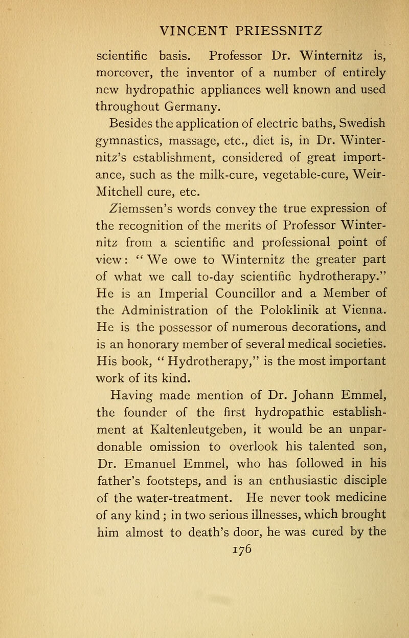 scientific basis. Professor Dr. Winternitz is, moreover, the inventor of a number of entirely new hydropathic appliances well known and used throughout Germany. Besides the application of electric baths, Swedish gymnastics, massage, etc., diet is, in Dr. Winter- nitz's establishment, considered of great import- ance, such as the milk-cure, vegetable-cure, Weir- Mitchell cure, etc. Ziemssen's words convey the true expression of the recognition of the merits of Professor Winter- nitz from a scientific and professional point of view: We owe to Winternitz the greater part of what we call to-day scientific hydrotherapy. He is an Imperial Councillor and a Member of the Administration of the Poloklinik at Vienna. He is the possessor of numerous decorations, and is an honorary member of several medical societies. His book,  Hydrotherapy, is the most important work of its kind. Having made mention of Dr. Johann Emmel, the founder of the first hydropathic establish- ment at Kaltenleutgeben, it would be an unpar- donable omission to overlook his talented son, Dr. Emanuel Emmel, who has followed in his father's footsteps, and is an enthusiastic disciple of the water-treatment. He never took medicine of any kind; in two serious illnesses, which brought him almost to death's door, he was cured by the