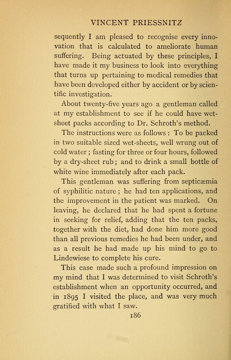 sequently I am pleased to recognise every inno- vation that is calculated to ameliorate human suffering. Being actuated by these principles, I have made it my business to look into everything that turns up pertaining to medical remedies that have been developed either by accident or by scien- tific investigation. About twenty-five years ago a gentleman called at my establishment to see if he could have wet- sheet packs according to Dr. Schroth's method. The instructions were as follows : To be packed in two suitable sized wet-sheets, well wrung out of cold water ; fasting for three or four hours, followed by a dry-sheet rub; and to drink a small bottle of white wine immediately after each pack. This gentleman was suffering from septicaemia of syphilitic nature ; he had ten applications, and the improvement in the patient was marked. On leaving, he declared that he had spent a fortune in seeking for relief, adding that the ten packs, together with the diet, had done him more good than all previous remedies he had been under, and as a result he had made up his mind to go to Lindewiese to complete his cure. This case made such a profound impression on my mind that I was determined to visit Schroth's establishment when an opportunity occurred, and in 1895 I visited the place, and was very much gratified with what I saw.