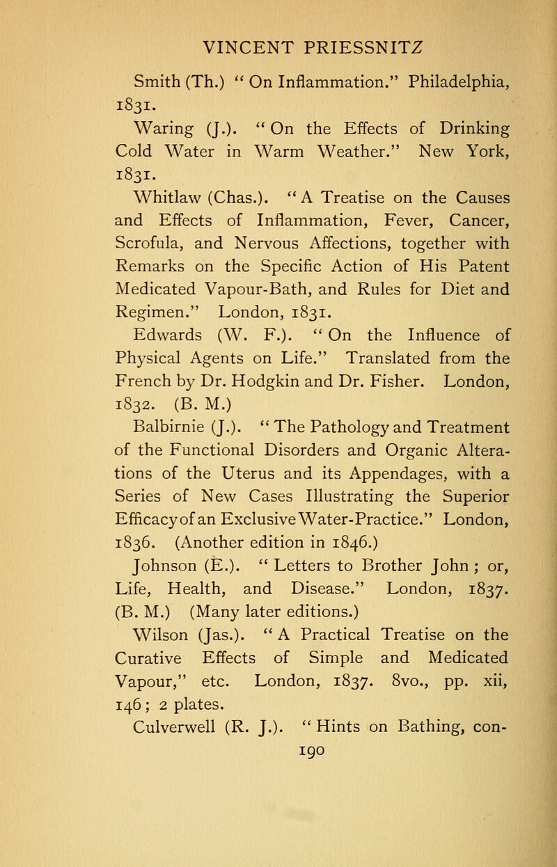 Smith (Th.)  On Inflammation. Philadelphia, 1831. Waring (J.).  On the Effects of Drinking Cold Water in Warm Weather. New York, 1831. Whitlaw (Chas.). A Treatise on the Causes and Effects of Inflammation, Fever, Cancer, Scrofula, and Nervous Affections, together with Remarks on the Specific Action of His Patent Medicated Vapour-Bath, and Rules for Diet and Regimen. London, 1831. Edwards (W. F.).  On the Influence of Physical Agents on Life. Translated from the French by Dr. Hodgkin and Dr. Fisher. London, 1832. (B. M.) Balbirnie (J.).  The Pathology and Treatment of the Functional Disorders and Organic Altera- tions of the Uterus and its Appendages, with a Series of New Cases Illustrating the Superior Efficacy of an Exclusive Water-Practice. London, 1836. (Another edition in 1846.) Johnson (E.).  Letters to Brother John ; or, Life, Health, and Disease. London, 1837. (B. M.) (Many later editions.) Wilson (Jas.).  A Practical Treatise on the Curative Effects of Simple and Medicated Vapour, etc. London, 1837. 8vo., pp. xii, 146; 2 plates. Culverwell (R. J.).  Hints on Bathing, con-