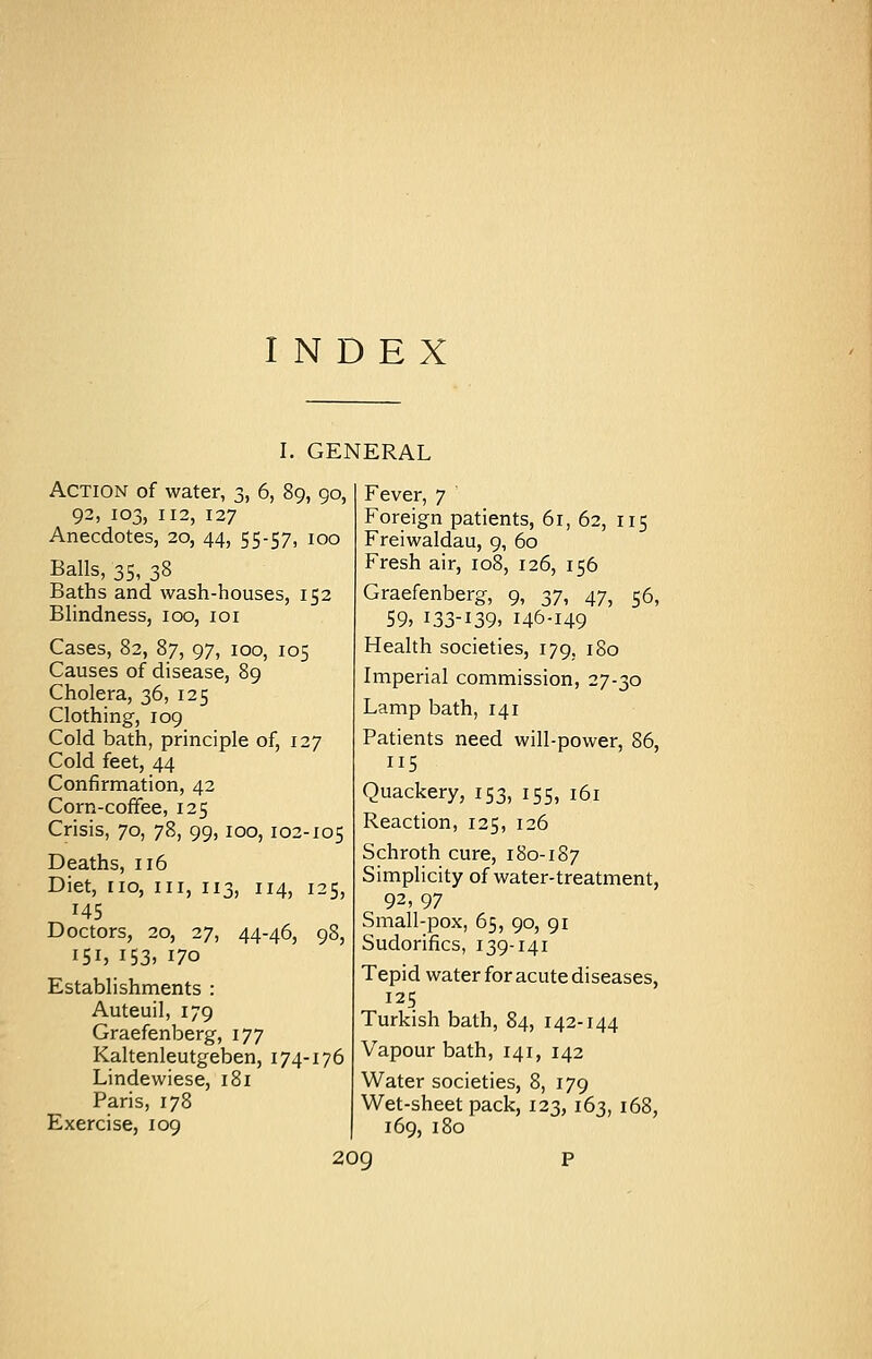 INDEX i. Action of water, 3, 6, 92, 103, 112, 127 Anecdotes, 20, 44, 55-57, 100 Balls, 35, 38 Baths and wash-houses, 152 Blindness, 100, ior Cases, 82, 87, 97, 100, 105 Causes of disease, 89 Cholera, 36, 125 Clothing, 109 Cold bath, principle of, 127 Cold feet, 44 Confirmation, 42 Corn-coffee, 125 Crisis, 70, 78, 99,100, 102-105 Deaths, 116 Diet, no, in, 113, 114, 125, 145 Doctors, 20, 27, 44-46, 98, 151, 153, 170 Establishments : Auteuil, 179 Graefenberg, 177 Kaltenleutgeben, 174-176 Lindewiese, 181 Paris, 178 Exercise, 109 GENERAL S9°, Fever, 7 ' Foreign patients, 61, 62, 115 Freiwaldau, 9, 60 Fresh air, 108, 126, 156 Graefenberg, 9, 37, 47, 56, 59, 133-139, 146-149 Health societies, 179, 180 Imperial commission, 27-30 Lamp bath, 141 Patients need will-power, 86, ii5 Quackery, 153, 155, 161 Reaction, 125, 126 Schroth cure, 180-187 Simplicity of water-treatment, 92,97 Small-pox, 65, 90, 91 Sudorifics, 139-141 Tepid water for acute diseases, 125 Turkish bath, 84, 142-144 Vapour bath, 141, 142 Water societies, 8, 179 Wet-sheet pack, 123, 163, 168, 169, 180