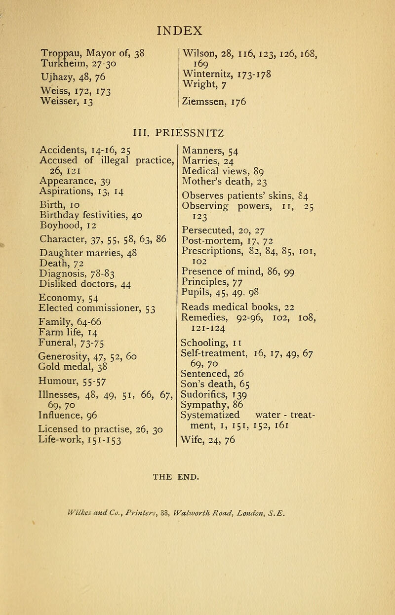 Troppau, Mayor of, 38 Turkheim, 27-30 Ujhazy, 48, 76 Weiss, 172, 173 Weisser, 13 Wilson, 28, 116, 123, 126, K 169 Winternitz, 173-178 Wright, 7 Ziemssen, 176 III. PRIESSNITZ Accidents, 14-16, 25 Accused of illegal practice, 26, 121 Appearance, 39 Aspirations, 13, 14 Birth, 10 Birthday festivities, 40 Boyhood, 12 Character, 37, 55, 58, 63, 86 Daughter marries, 48 Death, 72 Diagnosis, 78-83 Disliked doctors, 44 Economy, 54 Elected commissioner, 53 Family, 64-66 Farm life, 14 Funeral, 73-75 Generosity, 47, 52, 60 Gold medal, 38 Humour, 55-57 Illnesses, 48, 49, 51, 66, 67, 69, 70 Influence, 96 Licensed to practise, 26, 30 Life-work, 151-153 Manners, 54 Marries, 24 Medical views, 89 Mother's death, 23 Observes patients' skins, 84 Observing powers, 11, 25 123 Persecuted, 20, 27 Post-mortem, 17, 72 Prescriptions, 82, 84, 85, ioi, 102 Presence of mind, 86, 99 Principles, 77 Pupils, 45, 49. 98 Reads medical books, 22 Remedies, 92-96, 102, 108, 121-124 Schooling, 11 Self-treatment, 16, 17, 49, 67 69, 70 Sentenced, 26 Son's death, 65 Sudorifics, 139 Sympathy, 86 Systematized water - treat- ment, 1, 151, 152, 161 Wife, 24, 76 THE END. Wilkes and Co., Printer*, 38, Walworth Road, London, S.E.