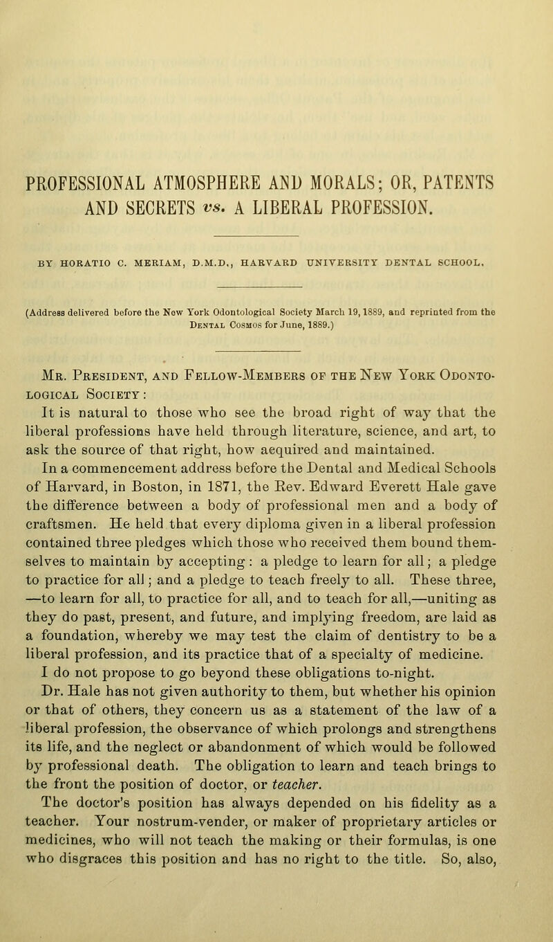 PROFESSIONAL ATMOSPHERE AND MORALS; OR, PATENTS AND SECRETS vs. A LIBERAL PROFESSION. BY HORATIO C. MERIAM, D.M.D,, HARVARD UNIVERSITY DENTAL SCHOOL, (Address delivered before the Now York Odontological Society March 19,1889, and reprinted from the Dental Cosmos for June, 1889.) Mr. President, and Fellow-Members of the New York Odonto- logical Society : It is natural to those who see the broad right of way that the liberal professions have held through literature, science, and art, to ask the source of that right, how acquired and maintained. In a commencement address before the Dental and Medical Schools of Harvard, in Boston, in 1871, the Eev. Edward Everett Hale gave the difference between a body of professional men and a body of craftsmen. He held that every diploma given in a liberal profession contained three pledges which those who received them bound them- selves to maintain by accepting : a pledge to learn for all; a pledge to practice for all; and a pledge to teach freely to all. These three, —to learn for all, to practice for all, and to teach for all,—uniting as they do past, present, and future, and implying freedom, are laid as a foundation, whereby we may test the claim of dentistry to be a liberal profession, and its practice that of a specialty of medicine. I do not propose to go beyond these obligations to-night. Dr. Hale has not given authority to them, but whether his opinion or that of others, they concern us as a statement of the law of a liberal profession, the observance of which prolongs and strengthens its life, and the neglect or abandonment of which would be followed by professional death. The obligation to learn and teach brings to the front the position of doctor, or teacher. The doctor's position has always depended on his fidelity as a teacher. Your nostrum-vender, or maker of proprietary articles or medicines, who will not teach the making or their formulas, is one who disgraces this position and has no right to the title. So, also,