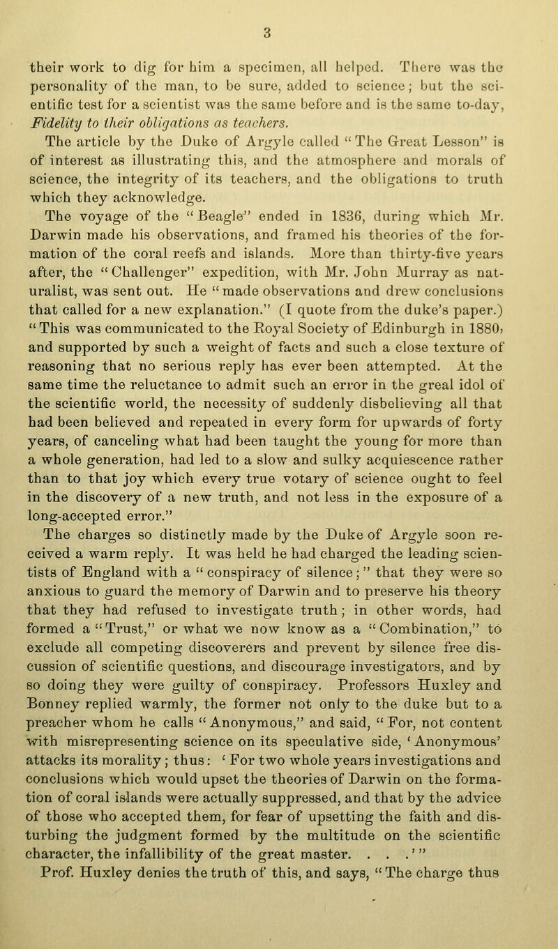 their work to dig for him a specimen, all helped. There was the personality of the man, to be sure, added to science; but the sci- entific test for a scientist was the same before and is the same to-day. Fidelity to their obligations as teachers. The article by the Duke of Argyle called  The Great Lesson is of interest as illustrating this, and the atmosphere and morals of science, the integrity of its teachers, and the obligations to truth which they acknowledge. The voyage of the  Beagle ended in 1836, during which Mr. Darwin made his observations, and framed his theories of the for- mation of the coral reefs and islands. More than thirty-five years after, the  Challenger expedition, with Mr. John Murray as nat- uralist, was sent out. He  made observations and drew conclusions that called for a new explanation. (I quote from the duke's paper.)  This was communicated to the Eoyal Society of Edinburgh in 1880> and supported by such a weight of facts and such a close texture of reasoning that no serious reply has ever been attempted. At the same time the reluctance to admit such an error in the greal idol of the scientific world, the necessity of suddenly disbelieving all that had been believed and repeated in every form for upwards of forty years, of canceling what had been taught the young for more than a whole generation, had led to a slow and sulky acquiescence rather than to that joy which every true votary of science ought to feel in the discovery of a new truth, and not less in the exposure of a long-accepted error. The charges so distinctly made by the Duke of Argyle soon re- ceived a warm repl}^. It was held he had charged the leading scien- tists of England with a  conspiracy of silence; that they were so anxious to guard the memory of Darwin and to preserve his theory that they had refused to investigate truth; in other words, had formed a Trust, or what we now know as a Combination, to exclude all competing discoverers and prevent by silence free dis- cussion of scientific questions, and discourage investigators, and by so doing they were guilty of conspiracy. Professors Huxley and Bonney replied warmly, the former not only to the duke but to a preacher whom he calls  Anonymous, and said,  For, not content with misrepresenting science on its speculative side, ' Anonymous' attacks its morality; thus: ' For two whole years investigations and conclusions which would upset the theories of Darwin on the forma- tion of coral islands were actually suppressed, and that by the advice of those who accepted them, for fear of upsetting the faith and dis- turbing the judgment formed by the multitude on the scientific character, the infallibility of the great master. . . .'  Prof Huxley denies the truth of this, and says,  The charge thus