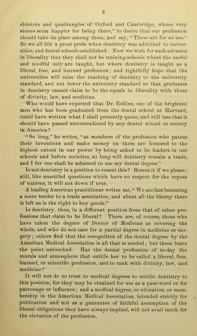 cloisters and quadrangles of Oxford and Cambridge, whose very stones seem happier for being there, to desire tiiat our profession should take its place among them, and say,  These are for us too. So we all felt a great pride when dentistry was admitted to univer- sities, and dental schools established. Now we wish for such advance in liberality that they shall not be training-schools where the useful and needful only are taught, but where dentistiy is taught as a liberal, free, and learned profession; and rightfully hope that the universities will raise the teaching of dentistry to the university standard, and not lower the university standard so that graduates in dentistry cannot claim to be the equals in liberality with those of divinity, law, and medicine. Who would have expected that Dr. Eollins, one of the brightest men who has been graduated from the dental school at Harvard, could have written what I shall presently quote, and still less that it should have passed uncontradicted by any dental school or society in America?  So long, he writes,  as members of the profession who patent their inventions and make money on them are honored to the highest extent in our power by being asked to be leaders in our schools and before societies, so long will dentistry remain a trade, and I for one shall be ashamed to use my dental degree. Is not dentistry in a position to resent this? Eesent it if we please ; still, like unsettled questions which have no respect for the repose of nations, it will not down if true. A leading American practitioner writes me,  We are fast becoming a mere tender to a trade association, and about all the liberty there is left us is the right to buy goods. Is dentistry, then, in a diiferent position from that of other pro- fessions that claim to be liberal? There are, of course, those who have taken the degree of Doctor of Medicine as covering the whole, and who do not care for a partial degree in medicine or sur- gery ; others find that the recognition of the dental degree by the American Medical Association is all that is needed ; but these leave the point untouched. Has the dental profession of to-day the morals and atmosphere that entitle her to be called a liberal, free, learned, or scientific profession, and to rank with divinity, law, and medicine? It will not do to trust to medical degrees to entitle dentistry to this position, for they may be obtained for use as a pass-word or for patronage or influence; and a medical degree, or education, or mem- bership in the American Medical Association, intended strictly for publication and not as a guarantee of faithful assumption of the liberal obligations they have always implied, will not avail much for the elevation of the profession.