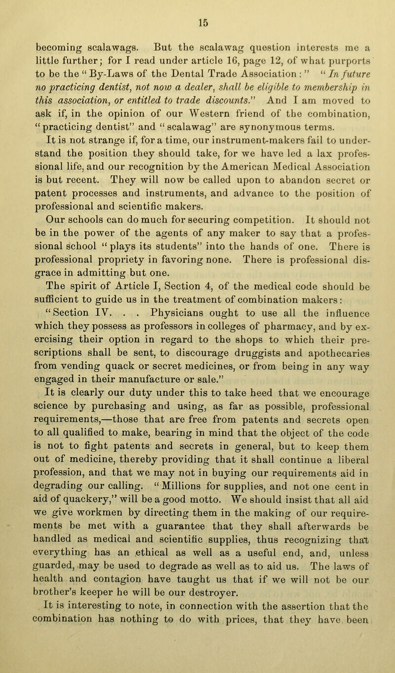 becoming scalawags. But the scalawag question interests me a little further; for I read under article 16, page 12, of what purports to be the  By-Laws of the Dental Trade Association :   In future no practicing dentist, not now a dealer, shall be eligible to membership in this association, or entitled to trade discounts. And I am moved to ask if, in the opinion of our Western friend of the combination,  practicing dentist and  scalawag are synonymous terms. It is not strange if, for a time, our instrument-makers fail to under- stand the position they should take, for we have led a lax profes- sional life, and our recognition by the American Medical Association is but recent. They will now be called upon to abandon secret or patent processes and instruments, and advance to the position of professional and scientific makers. Our schools can do much for securing competition. It should not be in the power of the agents of any maker to say that a profes- sional school  plays its students into the hands of one. There is professional propriety in favoring none. There is professional dis- grace in admitting but one. The spirit of Article I, Section 4, of the medical code should be sufficient to guide us in the treatment of combination makers:  Section IV. . . Physicians ought to use all the influence which they possess as professors in colleges of pharmacy, and by ex- ercising their option in regard to the shops to which their pre- scriptions shall be sent, to discourage druggists and apothecaries from vending quack or secret medicines, or from being in any way engaged in their manufacture or sale. It is clearly our duty under this to take heed that we encourage science by purchasing and using, as far as possible, professional requirements,—those that are free from patents and secrets open to all qualified to make, bearing in mind that the object of the code is not to fight patents and secrets in general, but to keep them out of medicine, thereby providing that it shall continue a liberal profession, and that we may not in buying our requirements aid in degrading our calling. Millions for supplies, and not one cent in aid of quackery, will be a good motto. We should insist that all aid we give workmen by directing them in the making of our require- ments be met with a guarantee that they shall afterwards be handled as medical and scientific supplies, thus recognizing that everything has an ,ethical as well as a useful end, and, unless guarded, may be used to degrade as well as to aid us. The laws of health and contagion have taught us that if we will not be our brother's keeper he will be our destroyer. It is interesting to note, in connection with the assertion that the combination has nothing to do with prices, that they have been