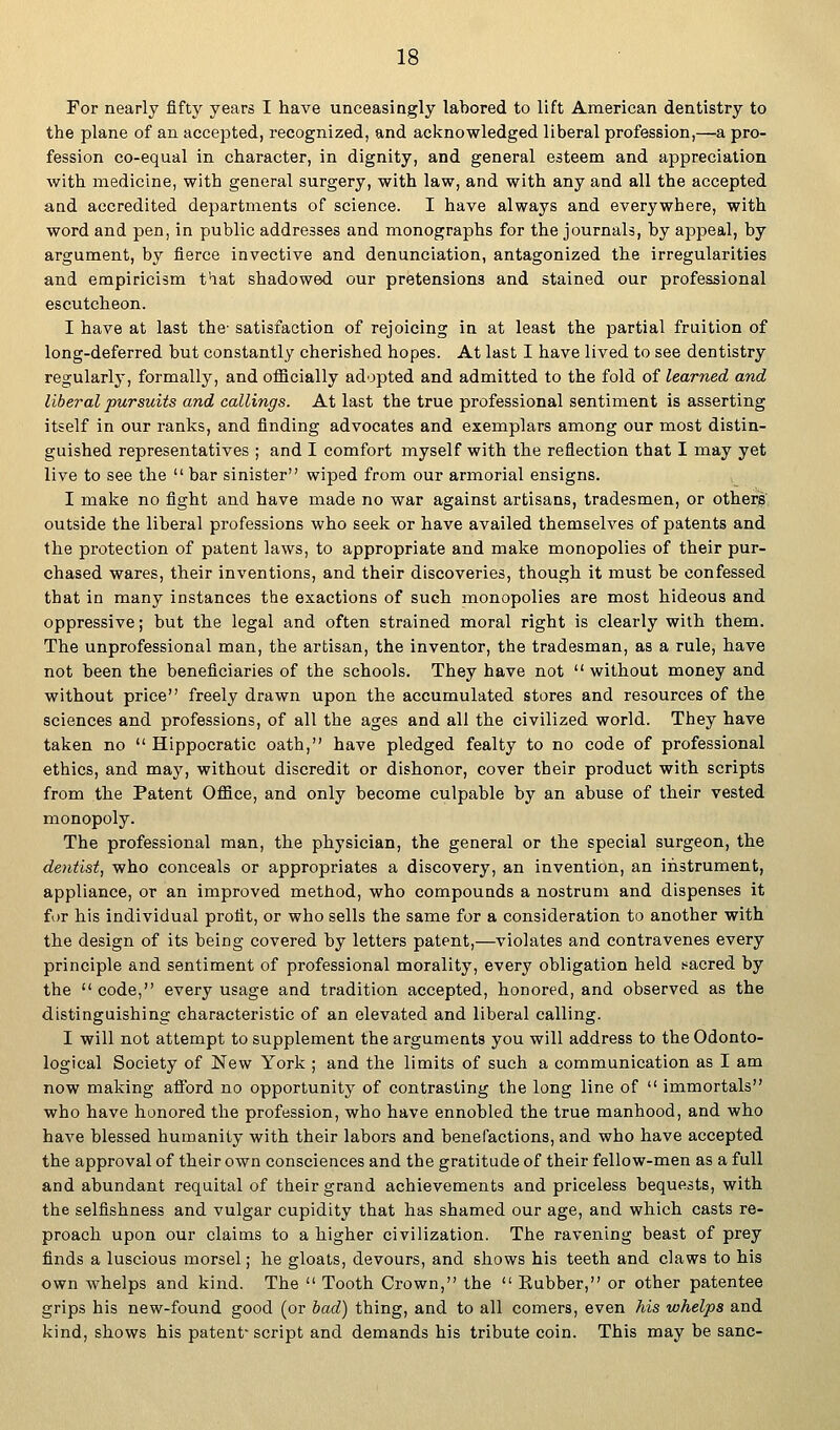 For nearly fifty years I have unceasingly labored to lift American dentistry to the plane of an accepted, recognized, and acknowledged liberal profession,—a pro- fession co-equal in character, in dignity, and general esteem and appreciation with medicine, with general surgery, with law, and with any and all the accepted and accredited departments of science. I have always and everywhere, with word and pen, in public addresses and monographs for the journals, by appeal, by argument, by fierce invective and denunciation, antagonized the irregularities and empiricism that shadowed our pretensions and stained our professional escutcheon. I have at last the- satisfaction of rejoicing in at least the partial fruition of long-deferred but constantly cherished hopes. At last I have lived to see dentistry regularly, formally, and oflSicially adopted and admitted to the fold of learned and liberal pursuits and callings. At last the true professional sentiment is asserting itself in our ranks, and finding advocates and exemplars among our most distin- guished representatives ; and I comfort myself with the reflection that I may yet live to see the  bar sinister wiped from our armorial ensigns. I make no fight and have made no war against artisans, tradesmen, or others outside the liberal professions who seek or have availed themselves of patents and the protection of patent laws, to appropriate and make monopolies of their pur- chased wares, their inventions, and their discoveries, though it must be confessed that in many instances the exactions of such monopolies are most hideous and oppressive; but the legal and often strained moral right is clearly with them. The unprofessional man, the artisan, the inventor, the tradesman, as a rule, have not been the beneficiaries of the schools. They have not  without money and without price freely drawn upon the accumulated stores and resources of the sciences and professions, of all the ages and all the civilized world. They have taken no  Hippocratic oath, have pledged fealty to no code of professional ethics, and may, without discredit or dishonor, cover their product with scripts from the Patent Office, and only become culpable by an abuse of their vested monopoly. The professional man, the physician, the general or the special surgeon, the dentist, who conceals or appropriates a discovery, an invention, an instrument, appliance, or an improved method, who compounds a nostrum and dispenses it for his individual profit, or who sells the same for a consideration to another with the design of its being covered by letters patent,—violates and contravenes every principle and sentiment of professional morality, every obligation held ssacred by the  code, every usage and tradition accepted, honored, and observed as the distinguishing characteristic of an elevated and liberal calling. I will not attempt to supplement the arguments you will address to the Odonto- logical Society of New York ; and the limits of such a communication as I am now making afford no opportunity of contrasting the long line of  immortals who have honored the profession, who have ennobled the true manhood, and who have blessed humanity with their labors and benefactions, and who have accepted the approval of their own consciences and the gratitude of their fellow-men as a full and abundant requital of their grand achievements and priceless bequests, with the selfishness and vulgar cupidity that has shamed our age, and which casts re- proach upon our claims to a higher civilization. The ravening beast of prey finds a luscious morsel; he gloats, devours, and shows his teeth and claws to his own whelps and kind. The  Tooth Crown, the  Eubber, or other patentee grips his new-found good (or bad) thing, and to all comers, even his whelps and kind, shows his patent-script and demands his tribute coin. This may be sane-