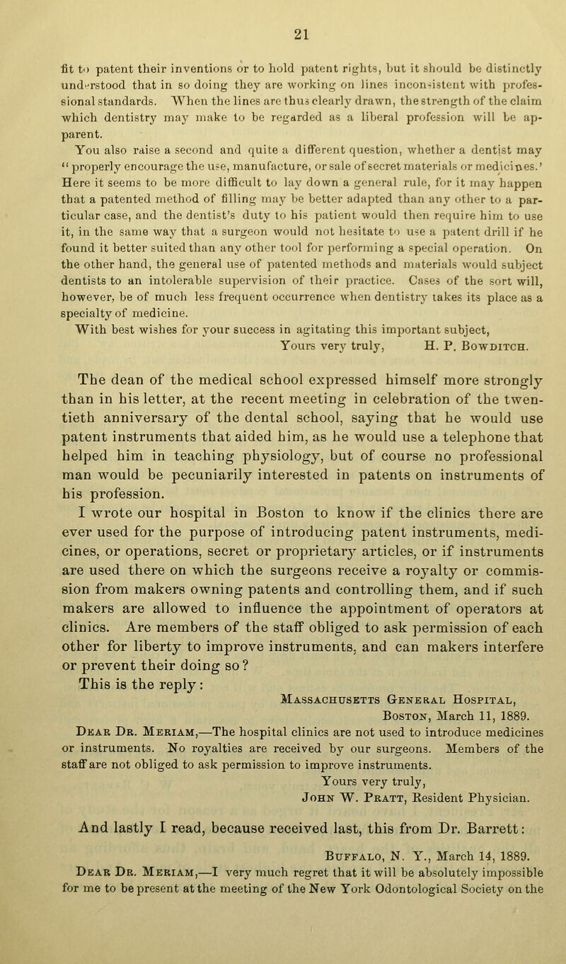 fit to patent their inventions or to hold patent rights, but it should be distinctly und^^rstood that in so doing they are working on lines inconsistent with profes- sional standards. When the lines are thus clearly drawn, the strength of the claim which dentistry may make to be regarded as a liberal profession will be ap- parent. You also raise a second and quite a different question, whether a dentist may properly encourage the use, manufacture, or sale of secret materials or medicines.' Here it seems to be more difficult to lay down a general rule, for it may happen that a patented method of filling may be better adapted than any other to a par- ticular case, and the dentist's duty to his patient would then require him to use it, in the same way that a surgeon would not hesitate to use a patent drill if he found it better suited than any other tool for performing a special operation. On the other hand, the general use of patented methods and materials would subject dentists to an intolerable supervision of their practice. Cases of the sort will, however, be of much less frequent occurrence when dentistry takes its place as a specialty of medicine. With best wishes for your success in agitating this important subject, Yours very truly, H. P. Bowditch. The dean of the medical school expressed himself more strongly than in his letter, at the recent meeting in celebration of the twen- tieth anniversary of the dental school, saying that he would use patent instruments that aided him, as he would use a telephone that helped him in teaching physiology, but of course no professional man would be pecuniarily interested in patents on instruments of his profession. I wrote our hospital in Boston to know if the clinics there are ever used for the purpose of introducing patent instruments, medi- cines, or operations, secret or proprietary articles, or if instruments are used there on which the surgeons receive a royalty or commis- sion from makers owning patents and controlling them, and if such makers are allowed to influence the appointment of operators at clinics. Are members of the staff obliged to ask permission of each other for liberty to improve instruments, and can makers interfere or prevent their doing so? This is the reply: Massachusetts G-eneral Hospital, Boston, March 11, 1889. Dear Dr. Meriam,—The hospital clinics are not used to introduce medicines or instruments. No royalties are received by our surgeons. Members of the staff are not obliged to ask permission to improve instruments. Yours very truly, John W. Pratt, Resident Physician. And lastly I read, because received last, this fi'om Dr. Barrett: Buffalo, N. Y., March 14, 1889. Dear Dr. Meriam,—I very much regret that it will be absolutely impossible for me to be present at the meeting of the New York Odontological Society on the