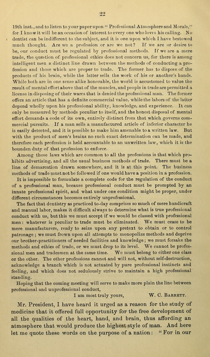 19th inst., and to listen to your paper upon  Professional Atmosphere and Morals, for I know it will he an occasion of interest to every one who loves his calling. No dentist can be indifferent to the subject, and it is one upon which I have bestowed much thought. Are we a profession or are we not? If we are or desire to he, our conduct must be regulated by professional methods. If we are a mere trade, the question of professional ethics does not concern us, for there is among intelligent men a distinct line drawn between the methods of conducting a pro- fession and those which are proper to trade. The former has to dispose of the products of his brain, while the latter sells the work of his or another's hands. While both are in one sense alike honorable, the world is accustomed to value the result of mental effort above that of the muscles, and people in trade are permitted a license in disposing of their wares that is denied the professional man. The former offers an article that has a definite commercial value, while the labors of the latter depend wholly upon his professional ability, knowledge, and experience. It can only be measured by methods peculiar to itself, and the honest disposal of mental effort demands a code of its own, entirely distinct from that which governs com- mercial pursuits. If a man sells a manufactured article of inferior character he is easily detected, and it is possible to make him amenable to a written law. But with the product of men's brains no such exact determination can be made, and therefore each profession is held accountable to an unwritten law, which it is the bounden duty of that profession to enforce. Among those laws which are common to all the professions is that which pro- hibits advertising, and all the usual business methods of trade. There must be a line of demarcation drawn somewhere, and it is at this point. The business methods of trade must not be followed if one would have a position in a profession. It is impossible to formulate a complete code for the regulation of the conduct of a professional man, because professional conduct must be prompted by an innate professional spirit, and what under one condition might be proper, under different circumstances becomes entirely unprofessional. The fact that dentistry as practiced to-day comprises so much of mere handicraft and manual labor, makes it difficult always to determine what is true professional conduct with us, but this we must accept if we would be classed with professional men: whatever is peculiar to trade must be eliminated. We must cease to be mere manufacturers, ready to seize upon any pretext to obtain or to control patronage ; we must frown upon all attempts to monopolize methods and deprive our brother-practitioners of needed facilities and knowledge; we must forsake the methods and ethics of trade, or we must drop to its level. We cannot be profes- sional men and tradesmen at the same time. We must belong to either one class or the other. The other professions cannot and will not, without self-destruction, acknowledge a branch which is not actuated by pure professional instincts and feeling, and which does not sedulously strive to maintain a high professional standing. Hoping that the coming meeting will serve to make more plain the line between professional and unprofessional conduct, I am most truly yours, W. C. Barrett. Mr. President, I have heard it urged as a reason for the study of medicine that it offered full opportunity for the free development of all the qualities of the heart, hand, and brain, thus affording an atmosphere that would produce the highest style of man. And here let me quote these words on the purpose of a nation:  For in our