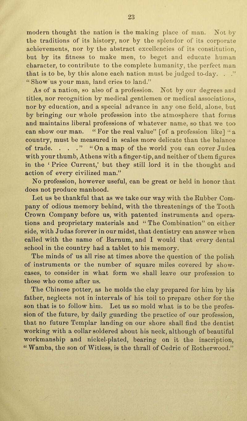 modern thought the nation is the making place of man. Not by the traditions of its history, nor by the splendor of its corporate achievements, nor by the abstract excellencies of its constitution, but by its fitness to make men, to beget and educate human character, to contribute to the complete humanity, the perfect man that is to be, by this alone each nation must be judged to-day. . .  Showus your man, land cries to land. As of a nation, so also of a profession. Not by our degrees and titles, nor recognition by medical gentlemen or medical associations, nor by education, and a special advance in any one field, alone, but by bringing our whole profession into the atmosphere that forms and maintains liberal professions of whatever name, so that we too can show our man.  For the real value [of a profession like] •' a country, must be measured in scales more delicate than the balance of trade. . . .   On a map of the world you can cover Judea with your thumb, Athens with a finger-tip, and neither of them figures in the ' Price Current,' but they still lord it in the thought and action of every civilized man. No profession, however useful, can be great or held in honor that does not produce manhood. Let us be thankful that as we take our way with the Eubber Com- pany of odious memory behind, with the threatenings of the Tooth Crown Company before us, with patented instruments and opera- tions and proprietary materials and  The Combination on either side, with Judas forever in our midst, that dentistry can answer when called with the name of Barnum, and I would that every dental school in the country had a tablet to his memory. The minds of us all rise at times above the question of the polish of instruments or the number of square miles covered by show- cases, to consider in what form we shall leave our profession to those who come after us. The Chinese potter, as he molds the clay prepared for him by his father, neglects not in intervals of his toil to prepare other for the son that is to follow him. Let us so mold what is to be the profes- sion of the future, by daily guarding the practice of our profession, that no future Templar landing on our shore shall find the dentist working with a collar soldered about his neck, although of beautiful workmanship and nickel-plated, bearing on it the inscription,  Wamba, the son of Witless, is the thrall of Cedric of Eotherwood.