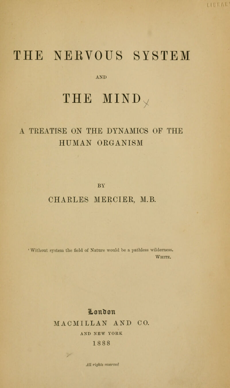 h\\' THE NERVOUS SYSTEM AND THE MINDy A TREATISE ON THE DYNAMICS OF THE HUMAN ORGANISM BY CHARLES MERCIER, M.B. • Without system thu field of Natxxre would be a pathless wilderness. White. iLontion MACMILLAN AND CO. AND NEW YORK 1888 All rights reserved