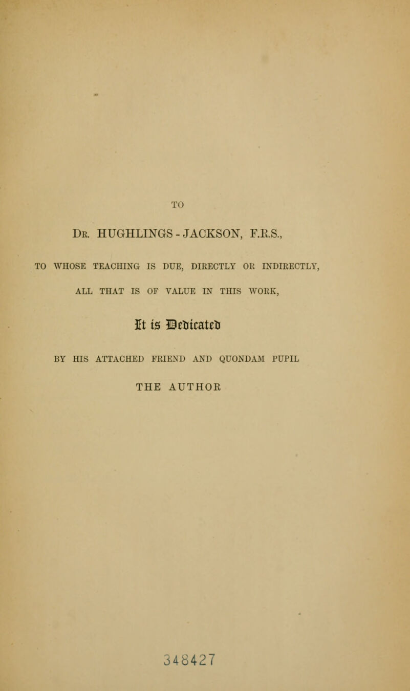 TO Dr. HUGHLINGS - JACKSON, F.RS., TO WHOSE TEACHING IS DUE, DIRECTLY OK INDIRECTLY, ALL THAT IS OF VALUE IN THIS WORK, It is BcnicatetJ BY HIS ATTACHED FRIEND AND QUONDAM PUPIL THE AUTHOR 348427