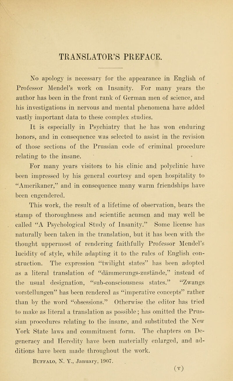 TRANSLATOR'S PREFACE. No apology is necessary for the appearance in English of Professor Mendel's work on Insanity. For many years the author has been in the front rank of German men of science, and his investigations in nervous and mental phenomena have added vastly important data to these complex studies. It is especially in Psychiatry that he has won enduring honors, and in consequence was selected to assist in the revision of those sections of the Prussian code of criminal procedure relating to the insane. For many years visitors to his clinic and polyclinic have been impressed by his general courtesy and open hospitality to '^Amerikaner, and in consequence many warm friendships have been engendered. This work, the result of a lifetime of observation, bears the stamp of thoroughness and scientific acumen and may well be called A Psychological Study of Insanity. Some license has naturally been taken in the translation, but it has been with the thought uppermost of rendering faithfully Professor Mendel's lucidity of style, while adapting it to the rules of English con- struction. The expression twilight states has been adopted as a literal translation of dammerungs-zustande, instead of the usual designation, sub-consciousness states. Zwangs vorstellungen has been rendered as imperative concepts rather than l)y the word obsessions. Otherwise the editor has tried to make as literal a translation as possible; has omitted the Prus- sian procedures relating to the insane, and substituted the New York State laws and commitment form. The chapters on De- generacy and Heredity have been materially enlarged, and ad- ditions have been made throughout the work. Buffalo, N. Y., January, 1907.