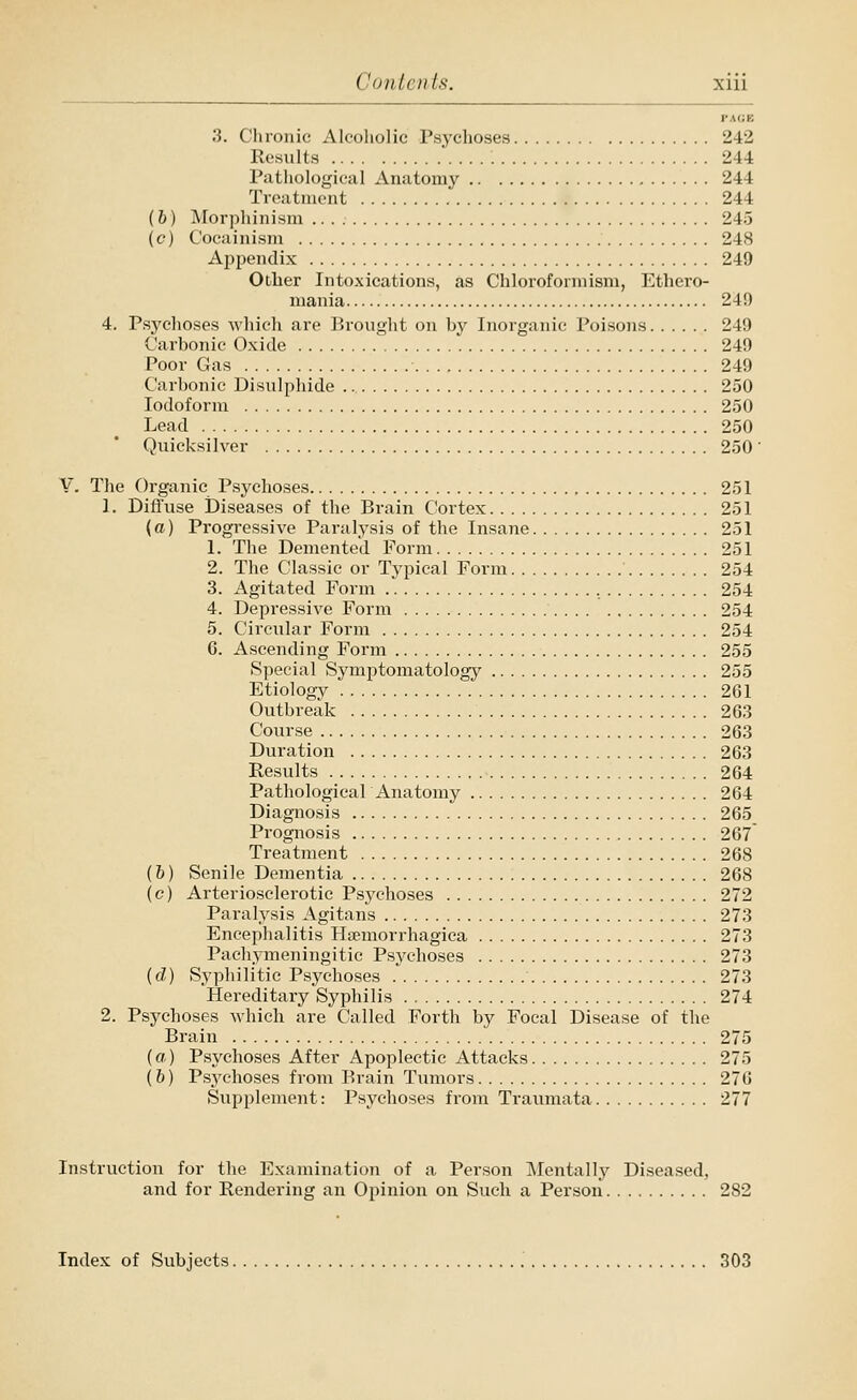 PAGE 3. Chronic Alcoholic Psychoses 242 Results 244 Pathological Anatomy 244 Treatment 244 (h) Morphinism 245 (c) Cocainism 248 Apj^endix 249 Other Intoxications, as Chloroforraism, Ethero- mania 249 4. Psychoses which are Erouglit on by Inorganic Poisons 249 Carbonic Oxide 249 Poor Gas 249 Carbonic Bisulphide 250 Iodoform 250 Lead 250 Quicksilver 250 v. The Organic P.sychoses 251 1. Diffuse Diseases of the Brain Cortex 251 (a) Progressive Paralysis of the Insane 251 1. The Demented Form 251 2. The Classic or Typical Form 254 3. Agitated Form .. , 254 4. Depressive Form 254 5. Circular Form 254 6. Ascending Form 255 Special Symptomatology 255 Etiology 261 Outbreak 263 Course 263 Duration 263 Results 264 Pathological Anatomy 264 Diagnosis 265 Prognosis 267 Treatment 268 (h) Senile Dementia 268 (c) Arteriosclerotic Psychoses 272 Paralysis Agitans 273 Encephalitis Haemorrhagica 273 Pachynneningitic Psychoses 273 ((Z) vSyphilitic Psychoses 273 Hereditary Syphilis 274 2. Psychoses which are Called Forth by Focal Disease of the Brain 275 (a) Psychoses After Apoplectic Attacks 275 (&) Psychoses from Brain Tumors 276 Svipplement: Psychoses from Traumata 277 Instruction for the Examination of a Person ]\lentally Diseased, and for Rendering an Opinion on Such a Person 282 Index of Subjects 303