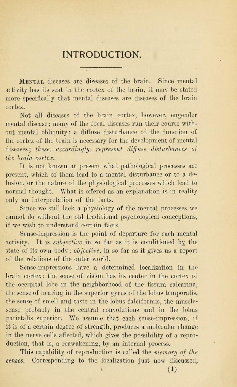 INTRODUCTION. Mental diseases are diseases of the brain. Since mental activity has its seat in tlie cortex of the brain, it may be stated more specifically that mental diseases are diseases of the brain cortex. Not all diseases of the brain cortex, however, engender mental disease; many of the focal diseases run their course with- out mental obliquity; a diffuse disturbance of the function of the cortex of the brain is necessary for the development of mental diseases; these, accordingly, represent diffuse disturbances of tlie brain cortex. It is not known at present what pathological processes are present, which of them lead to a mental disturbance or to a de- lusion, or the nature of the physiological processes which lead to normal thought. What is offered as an explanation is in reality only an interpretation of the facts. Since we still lack a physiology of the mental processes we cannot do without the old traditional psychological conceptions, if we wish to understand certain facts. Sense-impression is the point of departure for each mental activity. It is subjective in so far as it is conditioned by the state of its own body; objective, in so far as it gives us a report of the relations of the outer world. Sense-impressions have a determined localization in the brain cortex; the sense of vision has its center in the cortex of the occipital lobe in the neighborhood of the fissura calcarina, the sense of hearing in the superior gyrus of the lobus temporalis, the sense of smell and taste in the lobus falciformis, the muscle- sense probably in the central convolutions and in the lobus parietalis superior. We assume that each sense-impression, if it is of a certain degree of strength, produces a molecular change in the nerve cells affected, which gives the possibility of a repro- duction, that is, a reawakening, by an internal process. This capability of reproduction is called the memory of the senses. Corresponding to the localization Just now discussed,