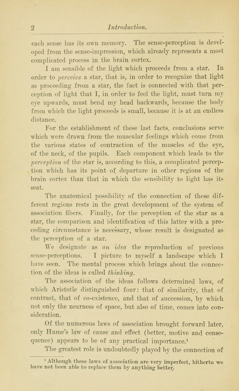 each sense has its own memory. The sense-perception is devel- oped from the sense-impression, which already represents a mo?t complicated process in the brain cortex. I am sensible of the light which jjroceeds from a star. In order to perceive a star, that is, in order to recognize that light as proceeding from a star, the fact is connected with that per- ception of light that I, in order to feel the light, must turn my eye upwards, must bend my head backwards, because the body from whicli the light proceeds is small, because it is at an endless distance. For the establishment of these last facts, conclusions serve which were drawn from the muscular feelings which come from the various states of contraction of the muscles of the eye, of the neck, of the pupils. Each component which leads to the percepiion of the star is, according to this, a complicated percep- tion which has its point of departure in other regions of the brain cortex than that in which the sensil^ility to light has its seat. The anatomical possibility of the connection of these dif- ferent regions rests in the great development of the system of association fibers. Finally, for the perception of the star as a star, the comparison and identification of this latter with a pre- ceding circumstance is necessary, whose result is designated as the perception of a star. We designate as an idea the reproduction of previous sense-perceptions. I picture to myself a landscape which I liave seen. Tlie mental process which brings about the connec- tion of the ideas is called thinhing. The association of the ideas follows determined laws, of which Aristotle distinguished four: that of similarity, that of contrast, that of co-existence, and that of succession, by which not only the nearness of space, but also of time, comes into con- sideration. Of the numerous laws of association brought forward later, only Hume's law of cause and effect (better, motive and conse- quence) appears to be of any practical importance.^ The greatest role is undoubtedly played by the connection of ^ Although these laws of association are very imperfect, hitherto we have not been able to replace them by anything better.